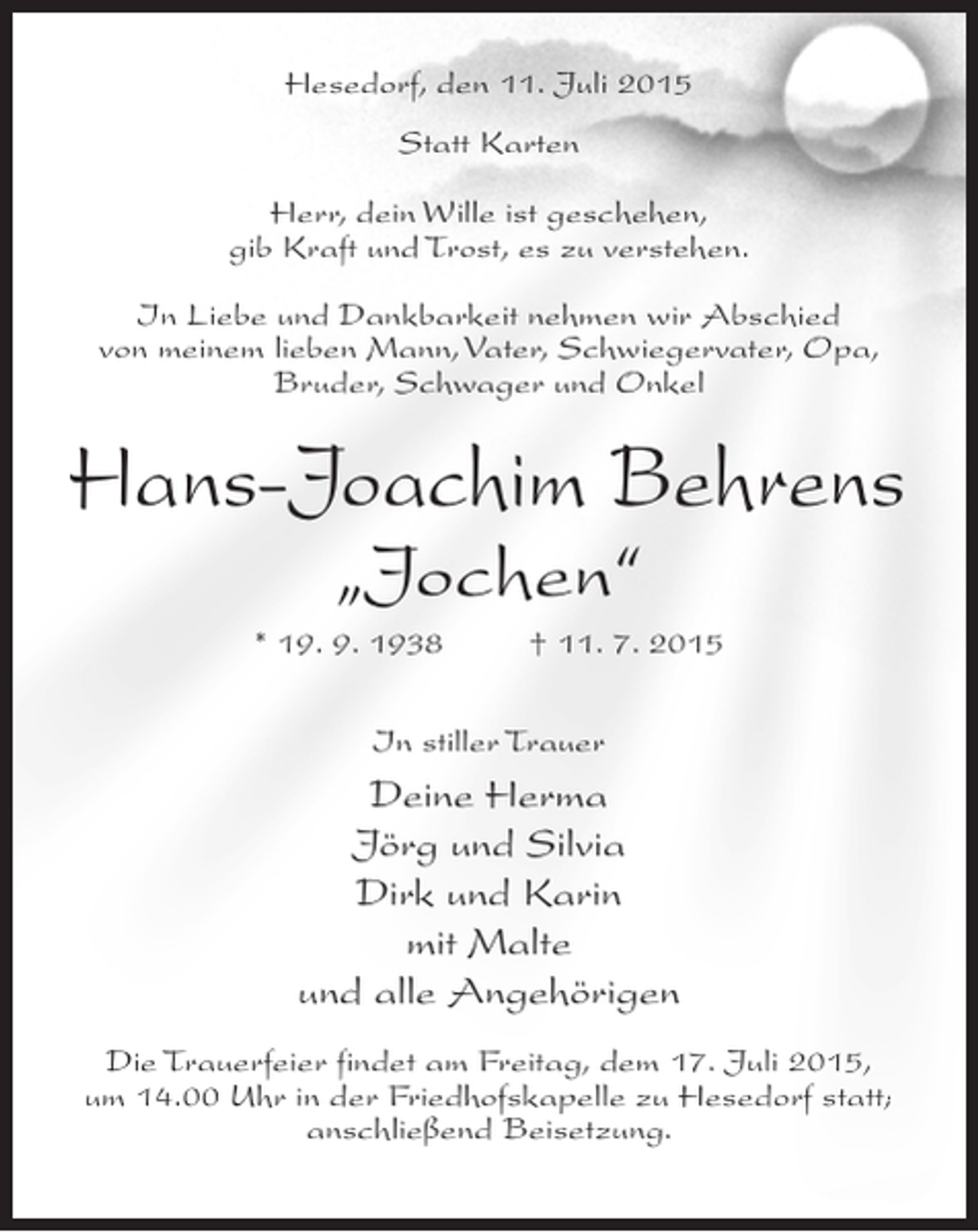 <p>Hesedorf, den 11. Juli 2015<br />Statt Karten<br />Herr, dein Wille ist geschehen,<br />gib Kraft und Trost, es zu verstehen.<br />In Liebe und Dankbarkeit nehmen wir Abschied<br />von meinem lieben Mann, Vater, Schwiegervater, Opa,<br />Bruder, Schwager und Onkel</p><p>Hans-Joachim Behrens<br />„Jochen“</p><p>* 19. 9. 1938 † 11. 7. 2015<br />In stiller Trauer</p><p>Deine Herma<br />Jörg und Silvia<br />Dirk und Karin<br />mit Malte<br />und alle Angehörigen<br />Die Trauerfeier findet am Freitag, dem 17. Juli 2015,<br />um 14.00 Uhr in der Friedhofskapelle zu Hesedorf statt;<br />an­ chließend Beisetzung.<br />s</p>