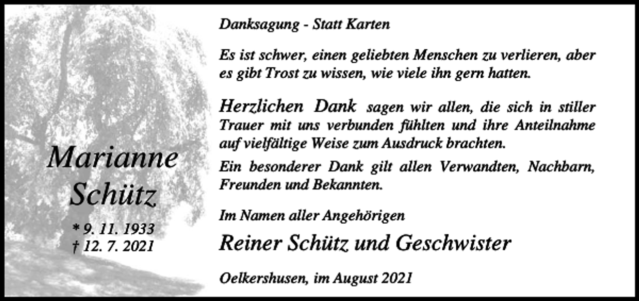 <p>Danksagung - Statt Karten<br />Es ist schwer, einen geliebten Menschen zu verlieren, aber<br />es gibt Trost zu wissen, wie viele ihn gern hatten.</p><p>Marianne<br />Schütz<br />* 9. 11. 1933<br />† 12. 7. 2021</p><p>Herzlichen Dank sagen wir allen, die sich in stiller<br />Trauer mit uns verbunden fühlten und ihre Anteilnahme<br />auf vielfältige Weise zum Ausdruck brachten.<br />Ein besonderer Dank gilt allen Verwandten, Nachbarn,<br />Freunden und Bekannten.<br />Im Namen aller Angehörigen</p><p>Reiner Schütz und Geschwister<br />Oelkershusen, im August 2021</p>