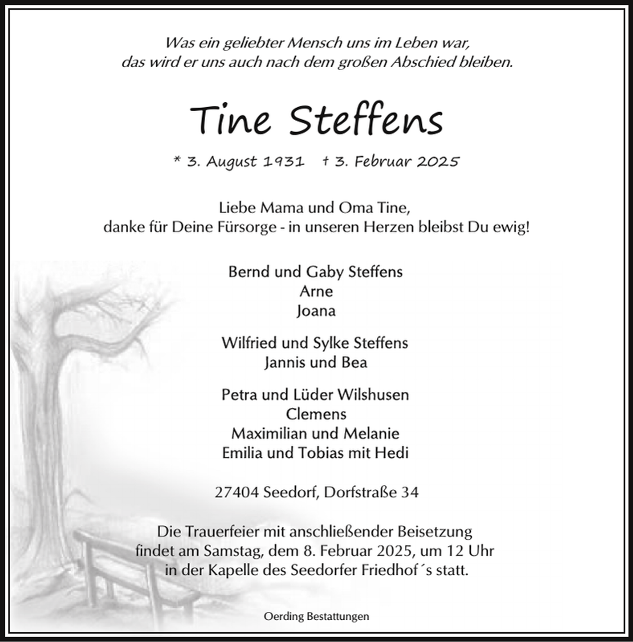 <p>Was ein geliebter Mensch uns im Leben war,<br />das wird er uns auch nach dem großen Abschied bleiben.</p><p>Tine Steffens<br />* 3. August 1931</p><p>† 3. Februar 2025</p><p>Liebe Mama und Oma Tine,<br />danke für Deine Fürsorge - in unseren Herzen bleibst Du ewig!</p><p>27404 Seedorf, Dorfstraße 34<br />Die Trauerfeier mit anschließender Beisetzung<br />findet am Samstag, dem 8. Februar 2025, um 12 Uhr<br />in der Kapelle des Seedorfer Friedhof´s statt.<br />Oerding Bestattungen</p>