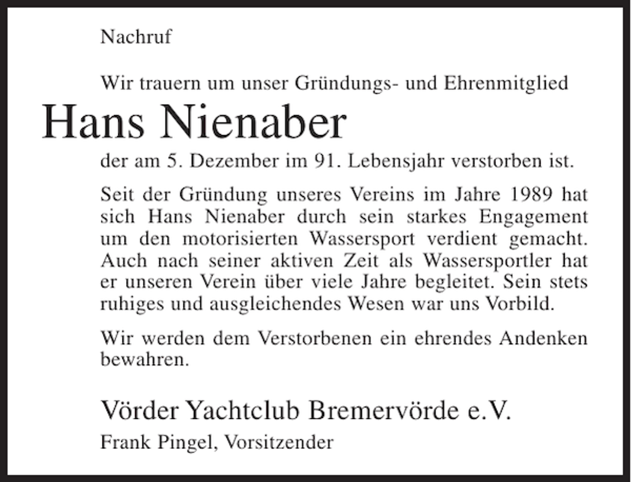 <p>Nachruf<br />Wir trauern um unser Gründungs- und Ehrenmitglied</p><p>Hans Nienaber<br />der am 5. Dezember im 91. Lebensjahr verstorben ist.<br />Seit der Gründung unseres Vereins im Jahre 1989 hat<br />sich Hans Nienaber durch sein starkes Engagement<br />um den motorisierten Wassersport verdient gemacht.<br />Auch nach seiner aktiven Zeit als Wassersportler hat<br />er unseren Verein über viele Jahre begleitet. Sein stets<br />ruhiges und ausgleichendes Wesen war uns Vorbild.<br />Wir werden dem Verstorbenen ein ehrendes Andenken<br />bewahren.</p><p>Vörder Yachtclub Bremervörde e.V.<br />Frank Pingel, Vorsitzender</p>