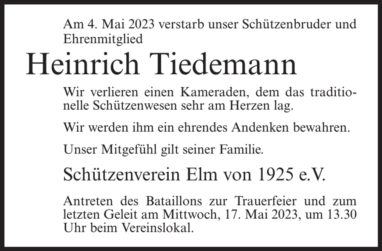 <p>Am 4. Mai 2023 verstarb unser Schützenbruder und<br />Ehrenmitglied</p><p>Heinrich Tiedemann</p><p>Wir verlieren einen Kameraden, dem das traditionelle Schützenwesen sehr am Herzen lag.<br />Wir werden ihm ein ehrendes Andenken bewahren.<br />Unser Mitgefühl gilt seiner Familie.</p><p>Schützenverein Elm von 1925 e.V.<br />Antreten des Bataillons zur Trauerfeier und zum<br />letzten Geleit am Mittwoch, 17. Mai 2023, um 13.30<br />Uhr beim Vereinslokal.</p>