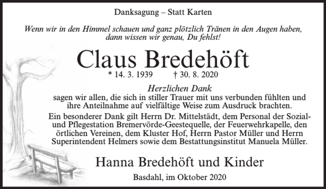 <p>Danksagung – Statt Karten<br />Wenn wir in den Himmel schauen und ganz plötzlich Tränen in den Augen haben,<br />dann wissen wir genau, Du fehlst!</p><p>Claus Bredehöft<br />* 14. 3. 1939</p><p>† 30. 8. 2020</p><p>Herzlichen Dank</p><p>sagen wir allen, die sich in stiller Trauer mit uns verbunden fühlten und<br />ihre Anteilnahme auf vielfältige Weise zum Ausdruck brachten.<br />Ein besonderer Dank gilt Herrn Dr. Mittelstädt, dem Personal der Sozialund Pflegestation Bremervörde-Geestequelle, der Feuerwehrkapelle, den<br />örtlichen Vereinen, dem Kluster Hof, Herrn Pastor Müller und Herrn<br />Superintendent Helmers sowie dem Bestattungsinstitut Manuela Müller.</p><p>Hanna Bredehöft und Kinder<br />Basdahl, im Oktober 2020</p>