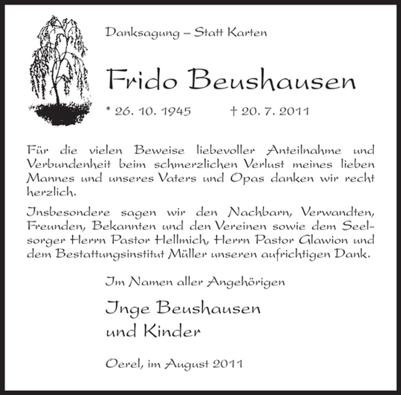 <p>Danksagung – Statt Karten</p><p>Frido Beushausen<br />* 26. 10. 1945</p><p>† 20. 7. 2011</p><p>Für die vielen Beweise liebevoller Anteilnahme und<br />Verbundenheit beim schmerzlichen Verlust meines lieben<br />Mannes und unseres Vaters und Opas danken wir recht<br />herzlich.<br />Insbesondere sagen wir den Nachbarn, Verwandten,<br />Freunden, Bekannten und den Vereinen sowie dem Seelsorger Herrn Pastor Hellmich, Herrn Pastor Glawion und<br />dem Bestattungsinstitut Müller unseren aufrichtigen Dank.<br />Im Namen aller Angehörigen</p><p>Inge Beushausen<br />und Kinder<br />Oerel, im August 2011</p>