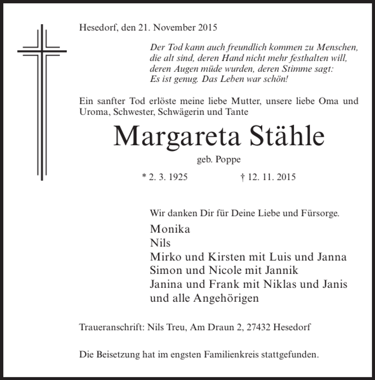 <p>Hesedorf, den 21. November 2015<br />Der Tod kann auch freundlich kommen zu Menschen,<br />die alt sind, deren Hand nicht mehr festhalten will,<br />deren Augen müde wurden, deren Stimme sagt:<br />Es ist genug. Das Leben war schön!<br />Ein sanfter Tod erlöste meine liebe Mutter, unsere liebe Oma und<br />Uroma, Schwester, Schwägerin und Tante</p><p>Margareta Stähle<br />geb. Poppe<br />* 2. 3. 1925</p><p>† 12. 11. 2015</p><p>Wir danken Dir für Deine Liebe und Fürsorge.</p><p>Monika<br />Nils<br />Mirko und Kirsten mit Luis und Janna<br />Simon und Nicole mit Jannik<br />Janina und Frank mit Niklas und Janis<br />und alle Angehörigen<br />Traueranschrift: Nils Treu, Am Draun 2, 27432 Hesedorf<br />Die Beisetzung hat im engsten Familienkreis stattgefunden.</p>