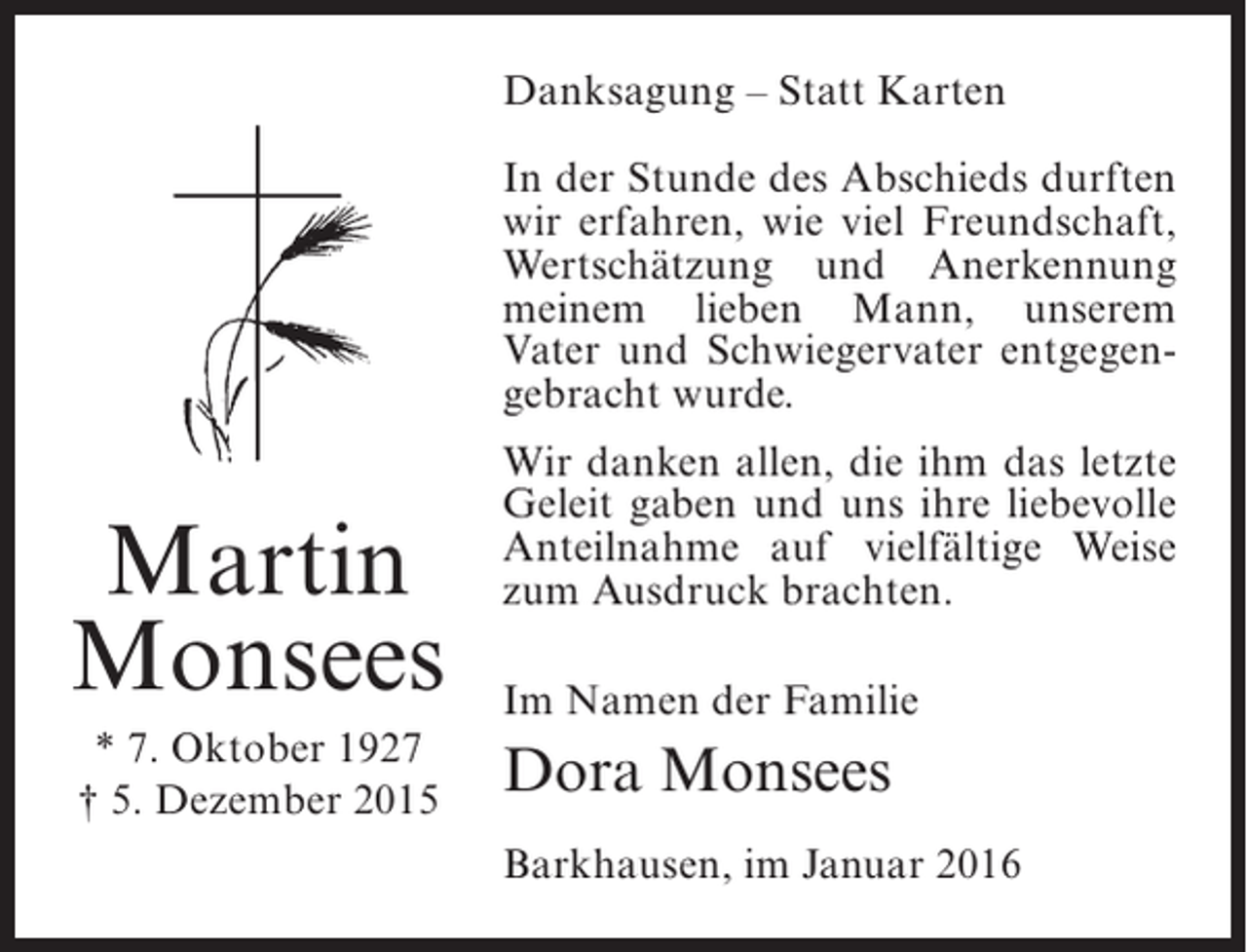<p>Danksagung – Statt Karten<br />In der Stunde des Abschieds durften<br />wir erfahren, wie viel Freundschaft,<br />Wertschätzung und Anerkennung<br />meinem lieben Mann, unserem<br />Vater und Schwiegervater entgegen­<br />gebracht wurde.</p><p>Martin<br />Monsees<br />* 7. Oktober 1927<br />† 5. Dezember 2015</p><p>Wir danken allen, die ihm das letzte<br />Geleit gaben und uns ihre liebevolle<br />Anteilnahme auf vielfältige Weise<br />zum Ausdruck brachten.<br />Im Namen der Familie</p><p>Dora Monsees<br />Barkhausen, im Januar 2016</p>