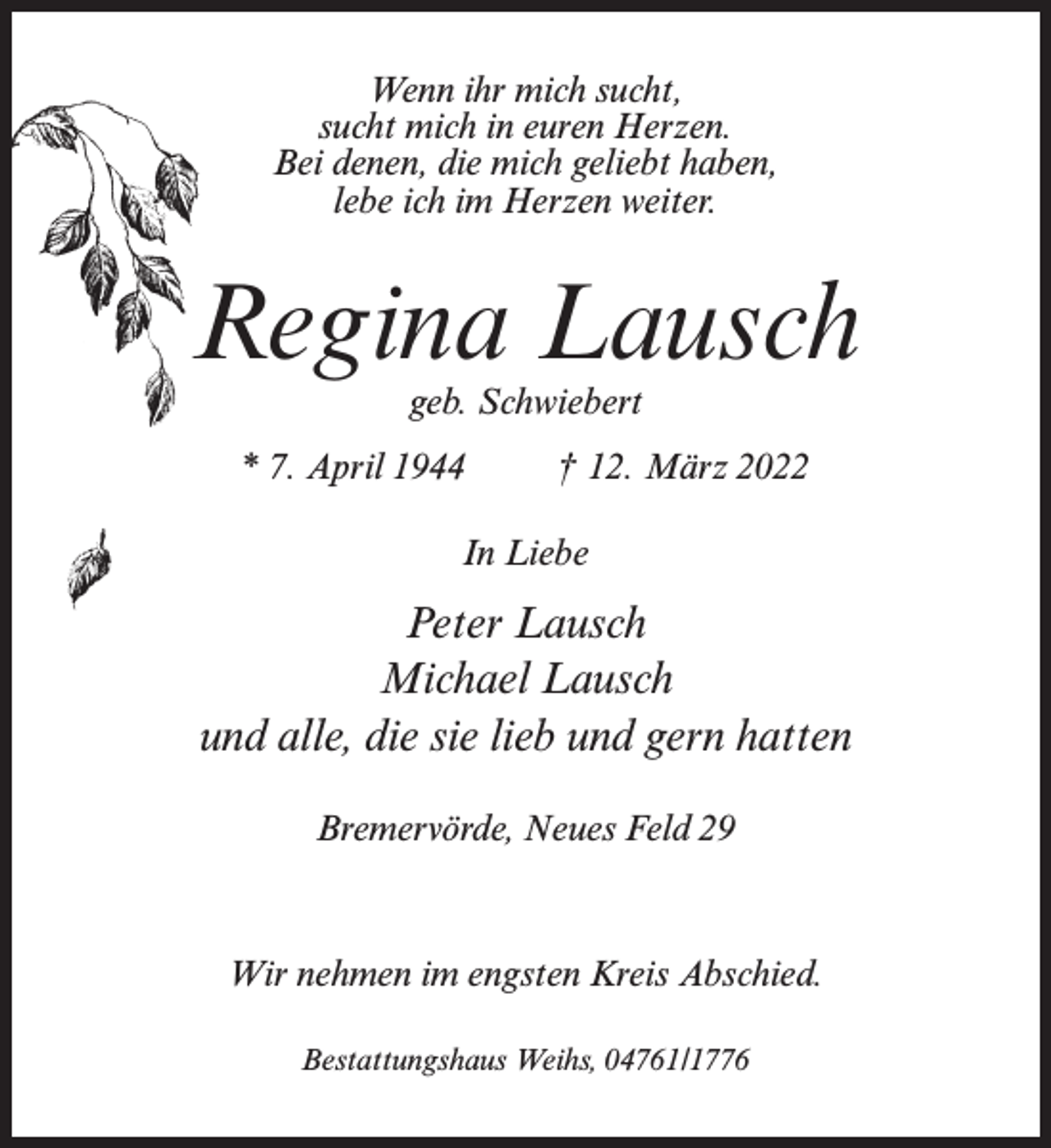 <p>Wenn ihr mich sucht,<br />sucht mich in euren Herzen.<br />Bei denen, die mich geliebt haben,<br />lebe ich im Herzen weiter.</p><p>Regina Lausch<br />geb. Schwiebert</p><p>* 7. April 1944 † 12. März 2022<br />In Liebe</p><p>Peter Lausch<br />Michael Lausch<br />und alle, die sie lieb und gern hatten<br />Bremervörde, Neues Feld 29</p><p>Wir nehmen im engsten Kreis Abschied.<br />Bestattungshaus Weihs, 04761/1776</p>