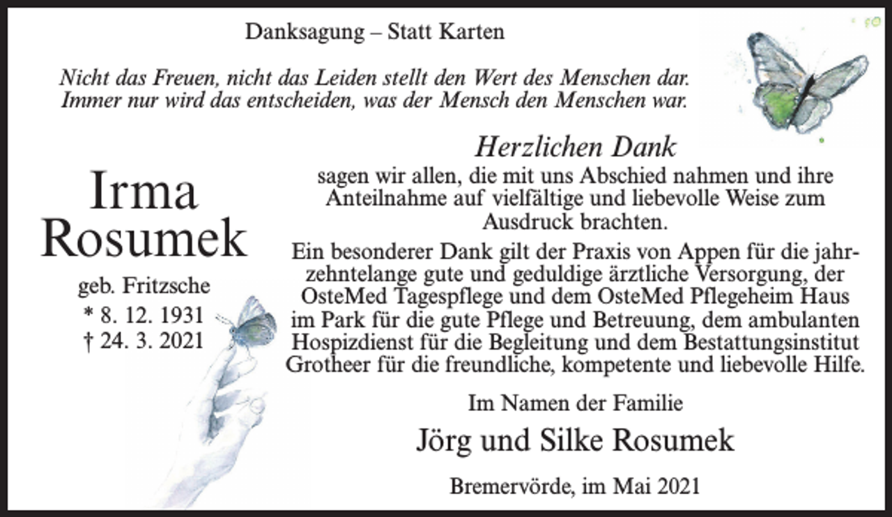 <p>Danksagung – Statt Karten<br />Nicht das Freuen, nicht das Leiden stellt den Wert des Menschen dar.<br />Immer nur wird das entscheiden, was der Mensch den Menschen war.</p><p>Irma<br />Rosumek<br />geb. Fritzsche<br />* 8. 12. 1931<br />† 24. 3. 2021</p><p>Herzlichen Dank</p><p>sagen wir allen, die mit uns Abschied nahmen und ihre<br />Anteilnahme auf vielfältige und liebevolle Weise zum<br />Ausdruck brachten.<br />Ein besonderer Dank gilt der Praxis von Appen für die jahrzehntelange gute und geduldige ärztliche Versorgung, der<br />OsteMed Tagespflege und dem OsteMed Pflegeheim Haus<br />im Park für die gute Pflege und Betreuung, dem ambulanten<br />Hospizdienst für die Begleitung und dem Bestattungsinstitut<br />Grotheer für die freundliche, kompetente und liebevolle Hilfe.<br />Im Namen der Familie</p><p>Jörg und Silke Rosumek<br />Bremervörde, im Mai 2021</p>