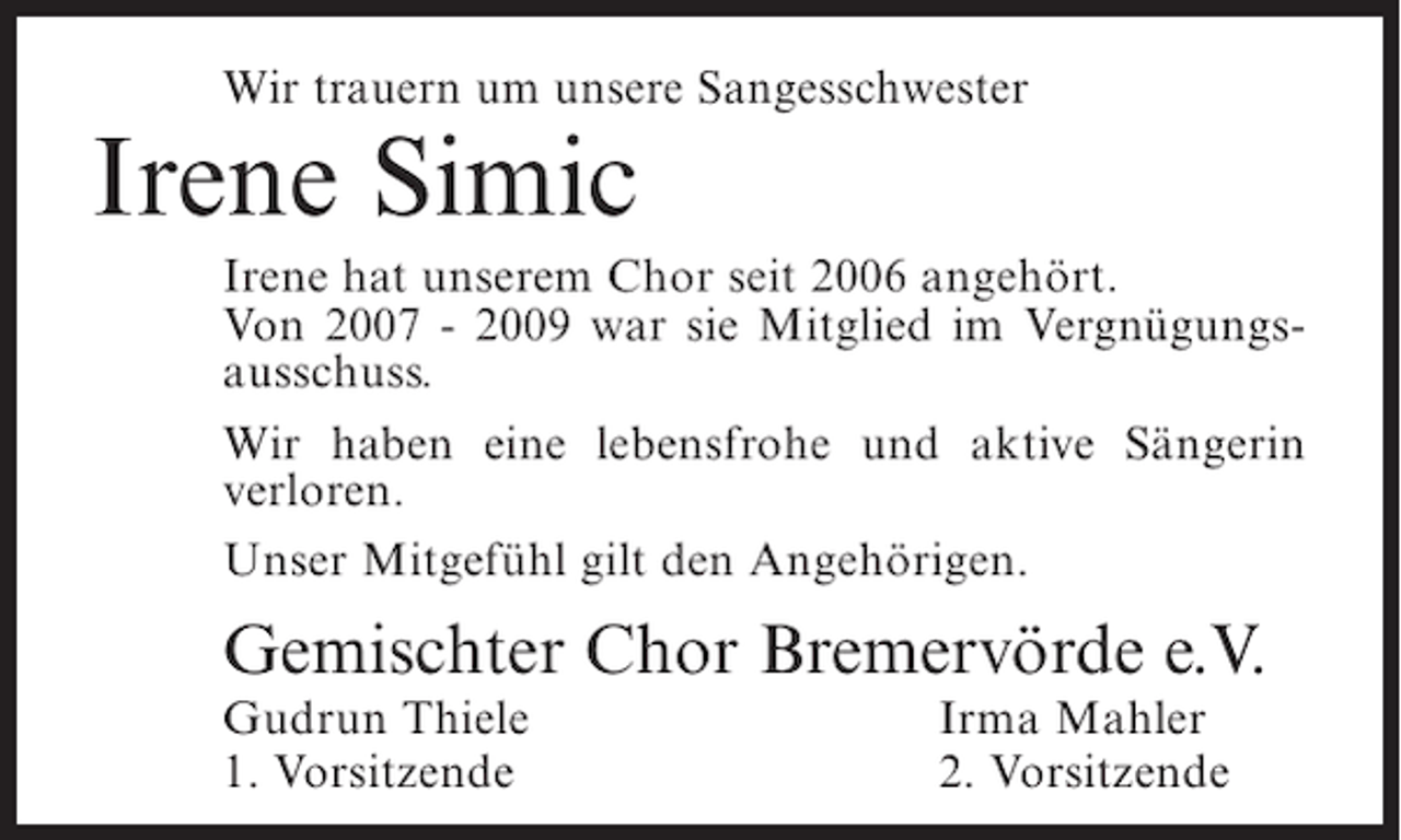 <p>Wir trauern um unsere Sangesschwester</p><p>Irene Simic</p><p>Irene hat unserem Chor seit 2006 angehört.<br />Von 2007 - 2009 war sie Mitglied im Vergnügungsausschuss.<br />Wir haben eine lebensfrohe und aktive Sängerin<br />verloren.<br />Unser Mitgefühl gilt den Angehörigen.</p><p>Gemischter Chor Bremervörde e.V.<br />Gudrun Thiele<br />1. Vorsitzende</p><p>Irma Mahler<br />2. Vorsitzende</p>