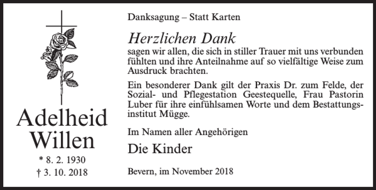<p>Danksagung – Statt Karten</p><p>Herzlichen Dank</p><p>Adelheid<br />Willen<br />* 8. 2. 1930<br />† 3. 10. 2018</p><p>sagen wir allen, die sich in stiller Trauer mit uns verbunden<br />fühlten und ihre Anteilnahme auf so vielfältige Weise zum<br />Ausdruck brachten.<br />Ein besonderer Dank gilt der Praxis Dr. zum Felde, der<br />Sozial- und Pflegestation Geestequelle, Frau Pastorin<br />Luber für ihre einfühlsamen Worte und dem Bestattungsinstitut Mügge.<br />Im Namen aller Angehörigen</p><p>Die Kinder<br />Bevern, im November 2018</p>