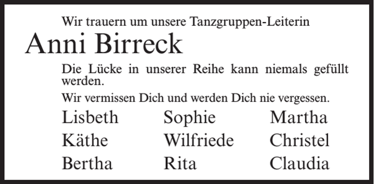 <p>Wir trauern um unsere Tanzgruppen-Leiterin</p><p>Anni Birreck</p><p>Die Lücke in unserer Reihe kann niemals gefüllt<br />werden.<br />Wir vermissen Dich und werden Dich nie vergessen.</p><p>Lisbeth<br />Käthe<br />Bertha</p><p>Sophie<br />Wilfriede<br />Rita</p><p>Martha<br />Christel<br />Claudia</p>