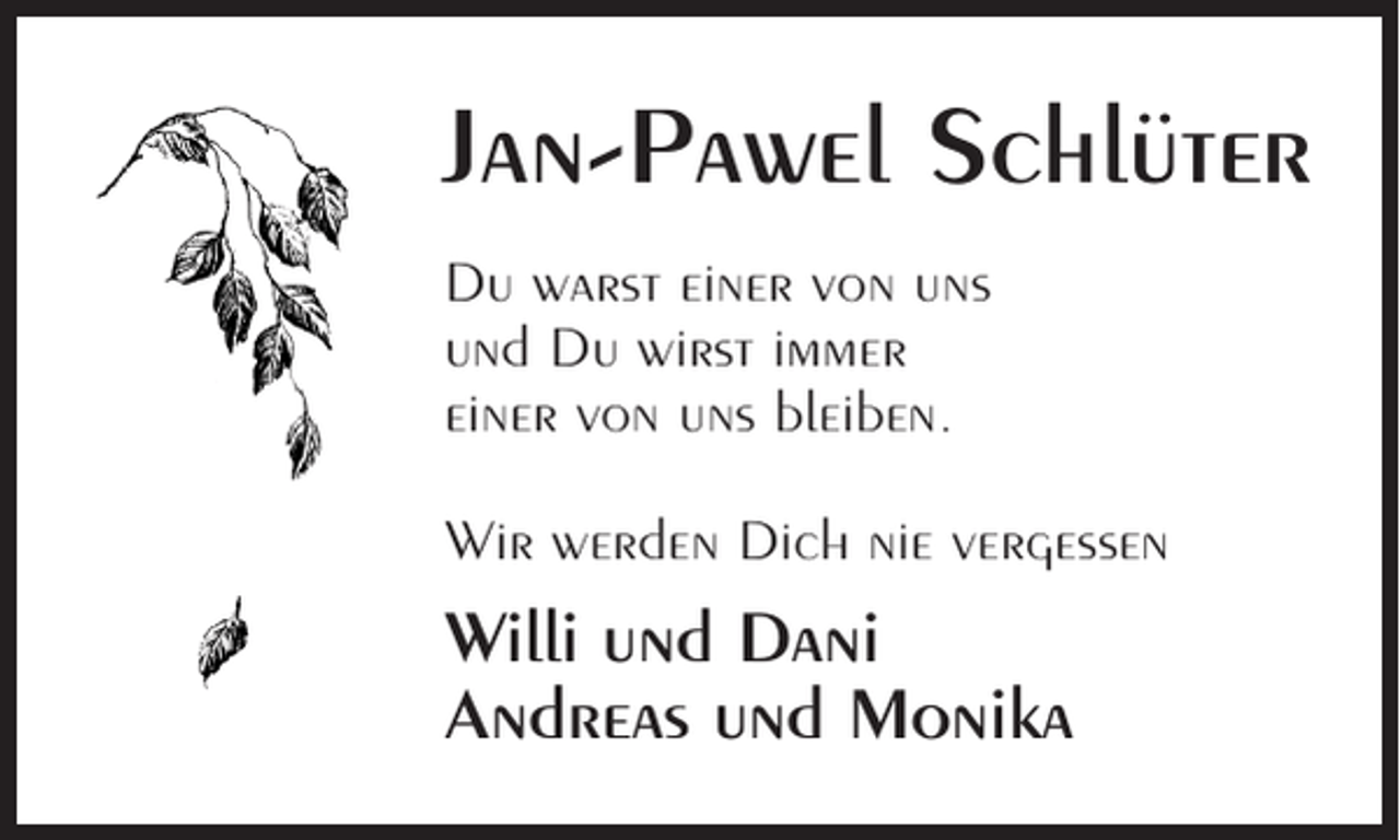 <p>Jan-Pawel Schlüter<br />Du warst einer von uns<br />und Du wirst immer<br />einer von uns bleiben.<br />Wir werden Dich nie vergessen</p><p>Willi und Dani<br />Andreas und Monika</p>