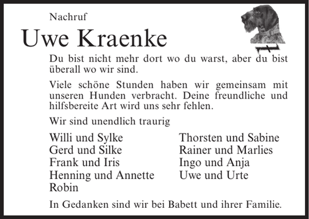 <p>Nachruf</p><p>Uwe Kraenke</p><p>Du bist nicht mehr dort wo du warst, aber du bist<br />überall wo wir sind.<br />Viele schöne Stunden haben wir gemeinsam mit<br />unseren Hunden verbracht. Deine freundliche und<br />hilfsbereite Art wird uns sehr fehlen.<br />Wir sind unendlich traurig</p><p>Willi und Sylke<br />Gerd und Silke<br />Frank und Iris<br />Henning und Annette<br />Robin</p><p>Thorsten und Sabine<br />Rainer und Marlies<br />Ingo und Anja<br />Uwe und Urte</p><p>In Gedanken sind wir bei Babett und ihrer Familie.</p>