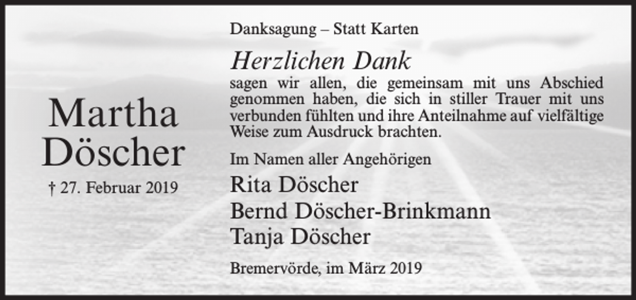 <p>Danksagung – Statt Karten</p><p>Herzlichen Dank</p><p>Martha<br />Döscher<br />† 27. Februar 2019</p><p>sagen wir allen, die gemeinsam mit uns Abschied<br />genommen haben, die sich in stiller Trauer mit uns<br />verbunden fühlten und ihre Anteilnahme auf vielfältige<br />Weise zum Ausdruck brachten.<br />Im Namen aller Angehörigen</p><p>Rita Döscher<br />Bernd Döscher-Brinkmann<br />Tanja Döscher<br />Bremervörde, im März 2019</p>