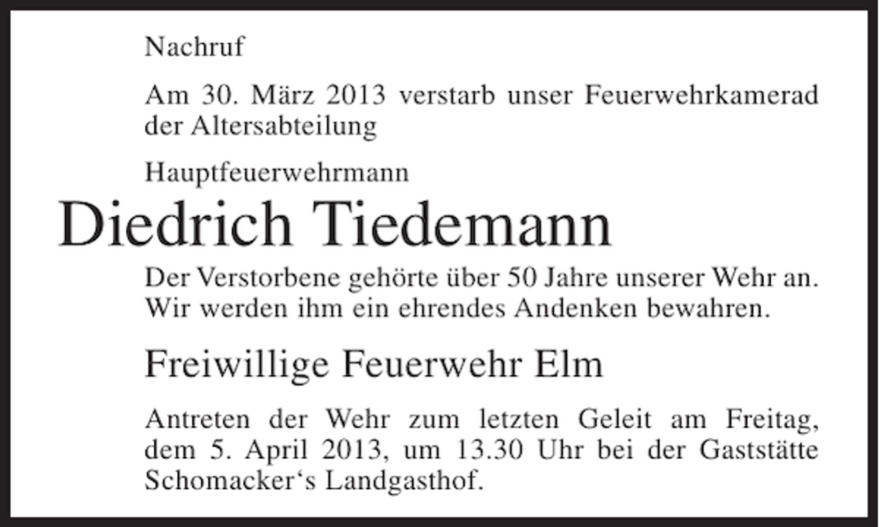 <p>Nachruf<br />Am 30. März 2013 verstarb unser Feuerwehrkamerad<br />der Altersabteilung<br />Hauptfeuerwehrmann</p><p>Diedrich Tiedemann</p><p>Der Verstorbene gehörte über 50 Jahre unserer Wehr an.<br />Wir werden ihm ein ehrendes Andenken bewahren.</p><p>Freiwillige Feuerwehr Elm<br />Antreten der Wehr zum letzten Geleit am Freitag,<br />dem 5. April 2013, um 13.30 Uhr bei der Gaststätte<br />Schomacker‘s Landgasthof.</p>