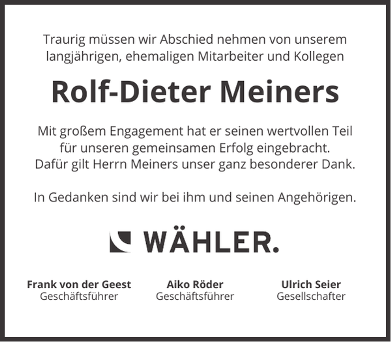 <p>Traurig müssen wir Abschied nehmen von unserem<br />langjährigen, ehemaligen Mitarbeiter und Kollegen</p><p>Rolf-Dieter Meiners<br />Mit großem Engagement hat er seinen wertvollen Teil<br />für unseren gemeinsamen Erfolg eingebracht.<br />Dafür gilt Herrn Meiners unser ganz besonderer Dank.<br />In Gedanken sind wir bei ihm und seinen Angehörigen.</p><p>Frank von der Geest<br />Geschäftsführer</p><p>Aiko Röder<br />Geschäftsführer</p><p>Ulrich Seier<br />Gesellschafter</p>