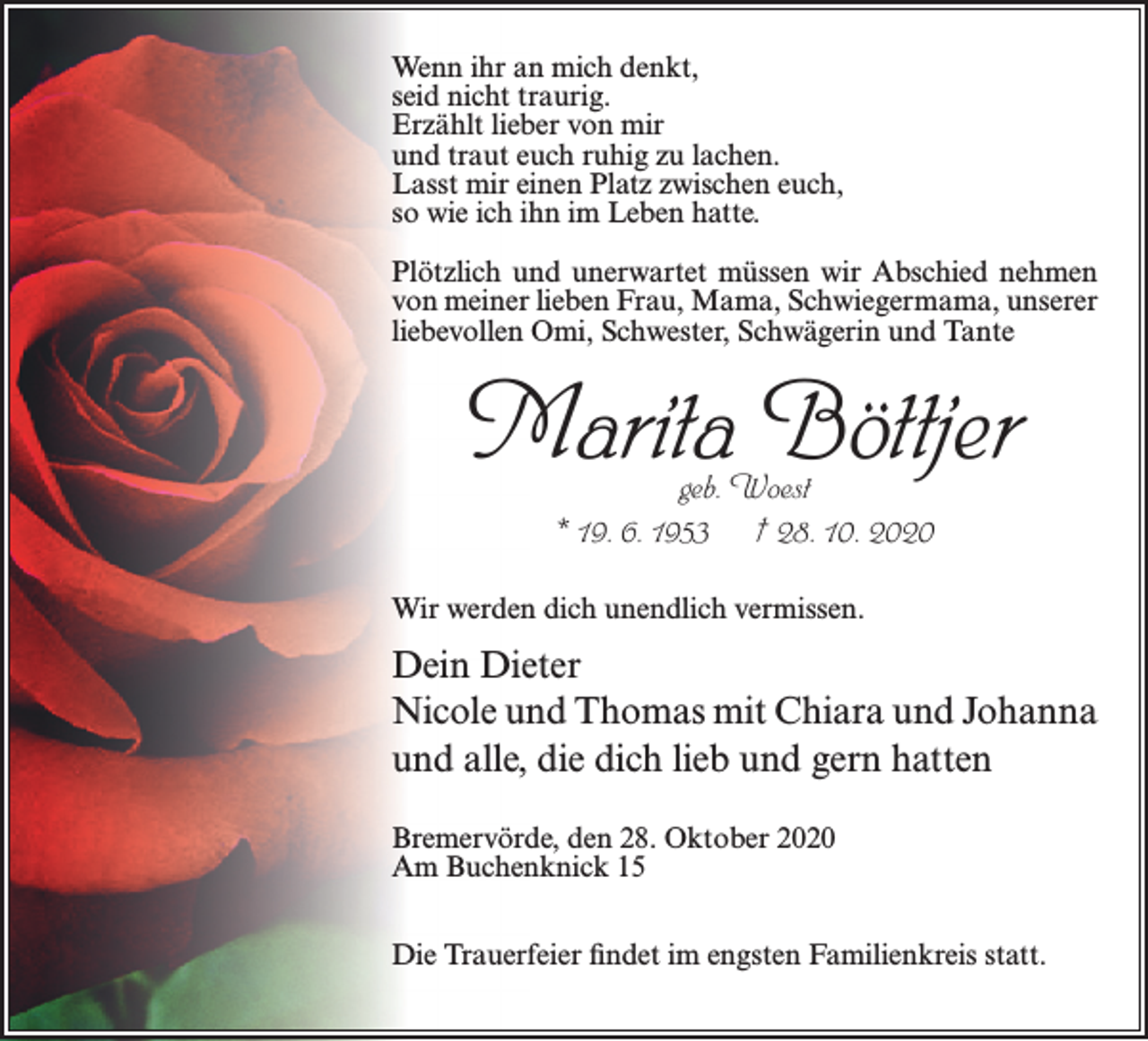 <p>Wenn ihr an mich denkt,<br />seid nicht traurig.<br />Erzählt lieber von mir<br />und traut euch ruhig zu lachen.<br />Lasst mir einen Platz zwischen euch,<br />so wie ich ihn im Leben hatte.<br />Plötzlich und unerwartet müssen wir Abschied nehmen<br />von meiner lieben Frau, Mama, Schwiegermama, unserer<br />liebevollen Omi, Schwester, Schwägerin und Tante</p><p>Marita Böttjer<br />geb. Woest<br />* 19. 6. 1953 † 28. 10. 2020</p><p>Wir werden dich unendlich vermissen.</p><p>Dein Dieter<br />Nicole und Thomas mit Chiara und Johanna<br />und alle, die dich lieb und gern hatten<br />Bremervörde, den 28. Oktober 2020<br />Am Buchenknick 15<br />Die Trauerfeier findet im engsten Familienkreis statt.</p>