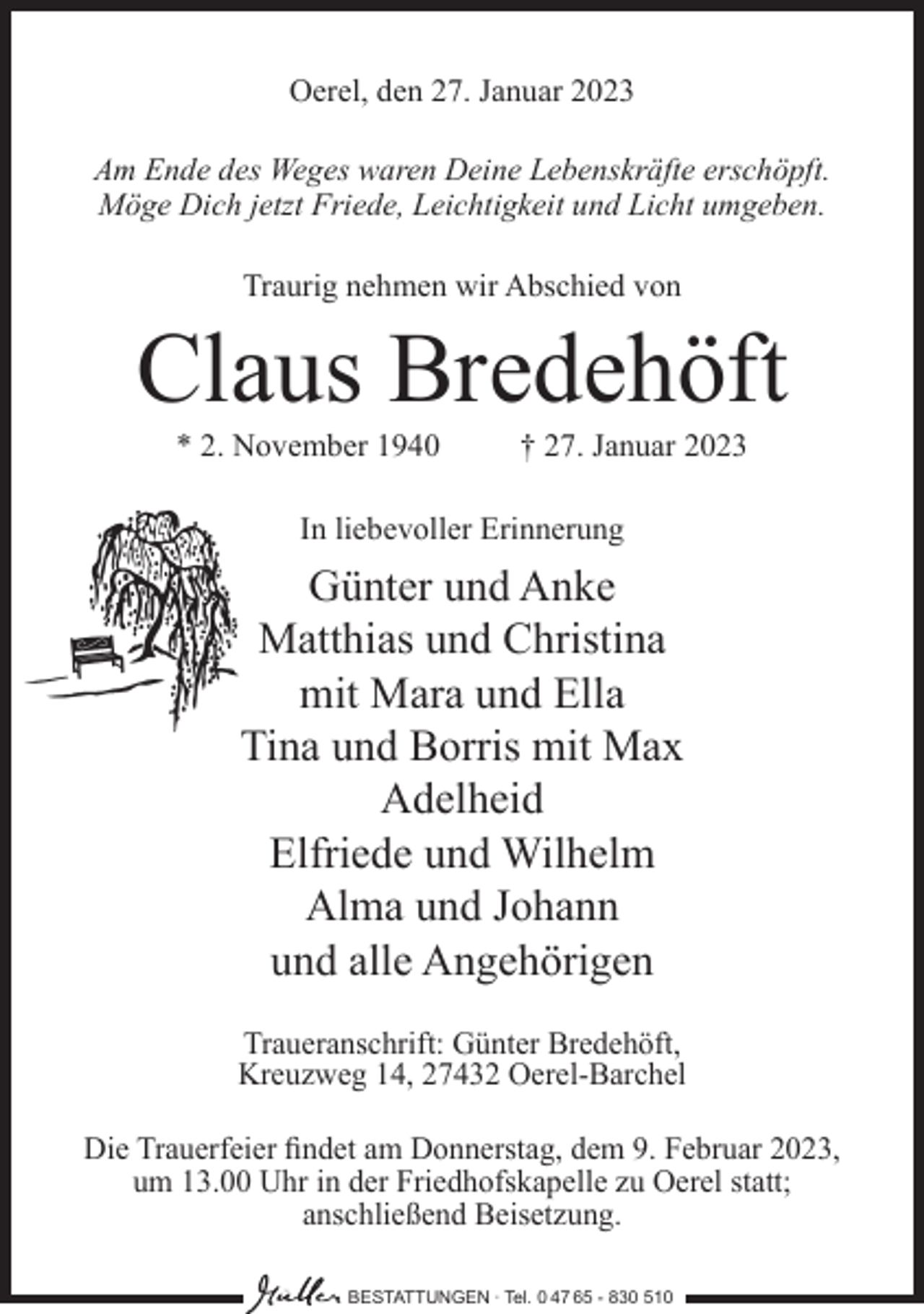 <p>Oerel, den 27. Januar 2023<br />Am Ende des Weges waren Deine Lebenskräfte erschöpft.<br />Möge Dich jetzt Friede, Leichtigkeit und Licht umgeben.<br />Traurig nehmen wir Abschied von</p><p>Claus Bredehöft<br />* 2. November 1940</p><p>† 27. Januar 2023</p><p>In liebevoller Erinnerung</p><p>Günter und Anke<br />Matthias und Christina<br />mit Mara und Ella<br />Tina und Borris mit Max<br />Adelheid<br />Elfriede und Wilhelm<br />Alma und Johann<br />und alle Angehörigen<br />Traueranschrift: Günter Bredehöft,<br />Kreuzweg 14, 27432 Oerel-Barchel<br />Die Trauerfeier findet am Donnerstag, dem 9. Februar 2023,<br />um 13.00 Uhr in der Friedhofskapelle zu Oerel statt;<br />anschließend Beisetzung.<br />BESTATTUNGEN ∙ Tel. 0 47 65 - 830 510</p>