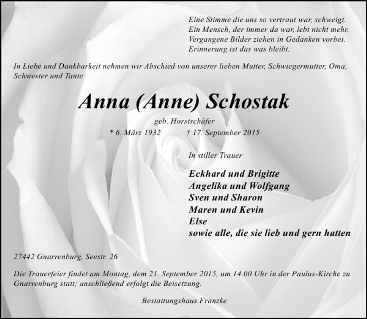 <p>Eine Stimme die uns so vertraut war, schweigt.<br />Ein Mensch, der immer da war, lebt nicht mehr.<br />Vergangene Bilder ziehen in Gedanken vorbei.<br />Erinnerung ist das was bleibt.<br />In Liebe und Dankbarkeit nehmen wir Abschied von unserer lieben Mutter, Schwiegermutter, Oma,<br />Schwester und Tante</p><p>Anna (Anne) Schostak<br />geb. Horstschäfer<br />* 6. März 1932<br />† 17. September 2015<br />In stiller Trauer</p><p>Eckhard und Brigitte<br />Angelika und Wolfgang<br />Sven und Sharon<br />Maren und Kevin<br />Else<br />sowie alle, die sie lieb und gern hatten<br />27442 Gnarrenburg, Seestr. 26<br />Die Trauerfeier findet am Montag, dem 21. September 2015, um 14.00 Uhr in der Paulus-Kirche zu<br />Gnarrenburg statt; anschließend erfolgt die Beisetzung.<br />Bestattungshaus Franzke</p>