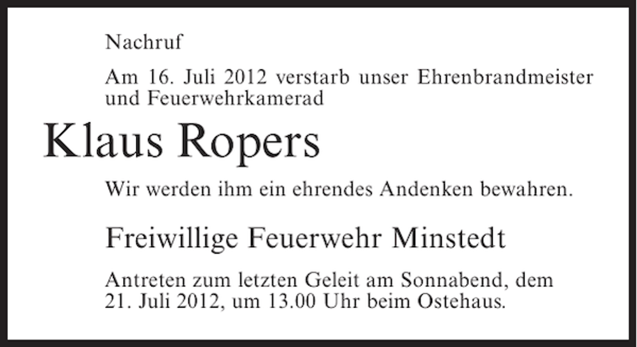 <p>Nachruf<br />Am 16. Juli 2012 verstarb unser Ehrenbrandmeister<br />und Feuerwehrkamerad</p><p>Klaus Ropers<br />Wir werden ihm ein ehrendes Andenken bewahren.</p><p>Freiwillige Feuerwehr Minstedt<br />Antreten zum letzten Geleit am Sonnabend, dem<br />21. Juli 2012, um 13.00 Uhr beim Ostehaus.</p>