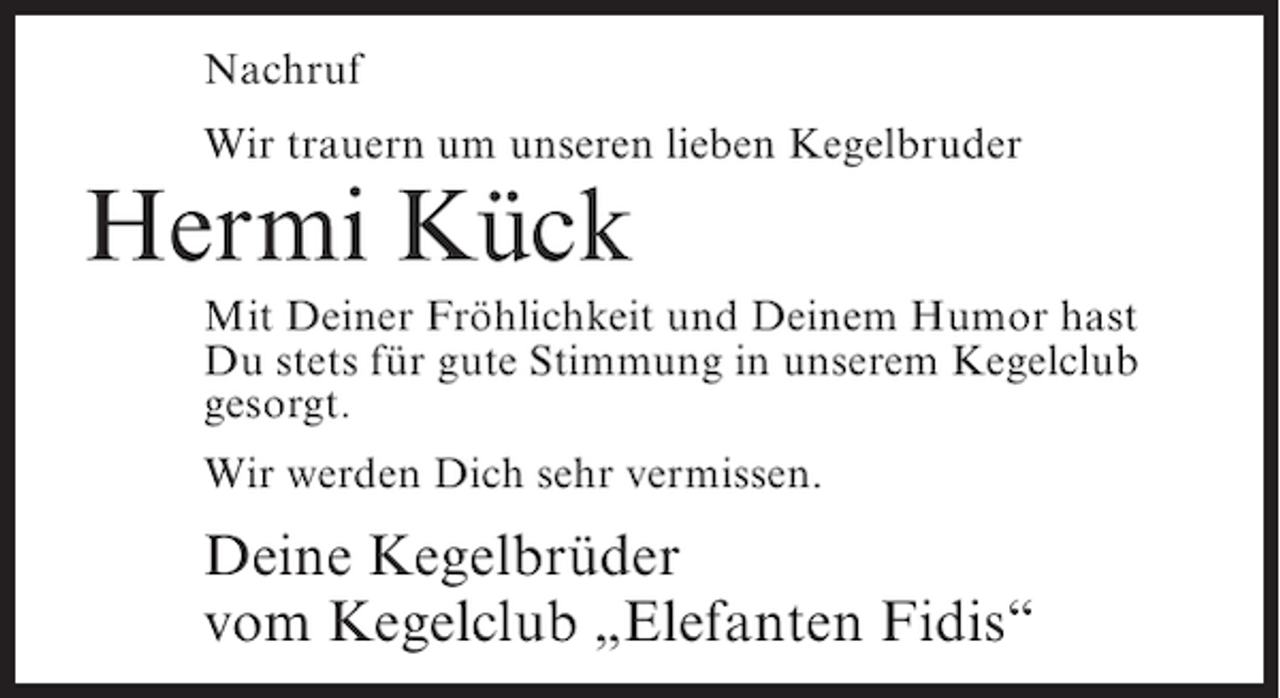 <p>Nachruf<br />Wir trauern um unseren lieben Kegelbruder</p><p>Hermi Kück</p><p>Mit Deiner Fröhlichkeit und Deinem Humor hast<br />Du stets für gute Stimmung in unserem Kegelclub<br />gesorgt.<br />Wir werden Dich sehr vermissen.</p><p>Deine Kegelbrüder<br />vom Kegelclub „Elefanten Fidis“</p>