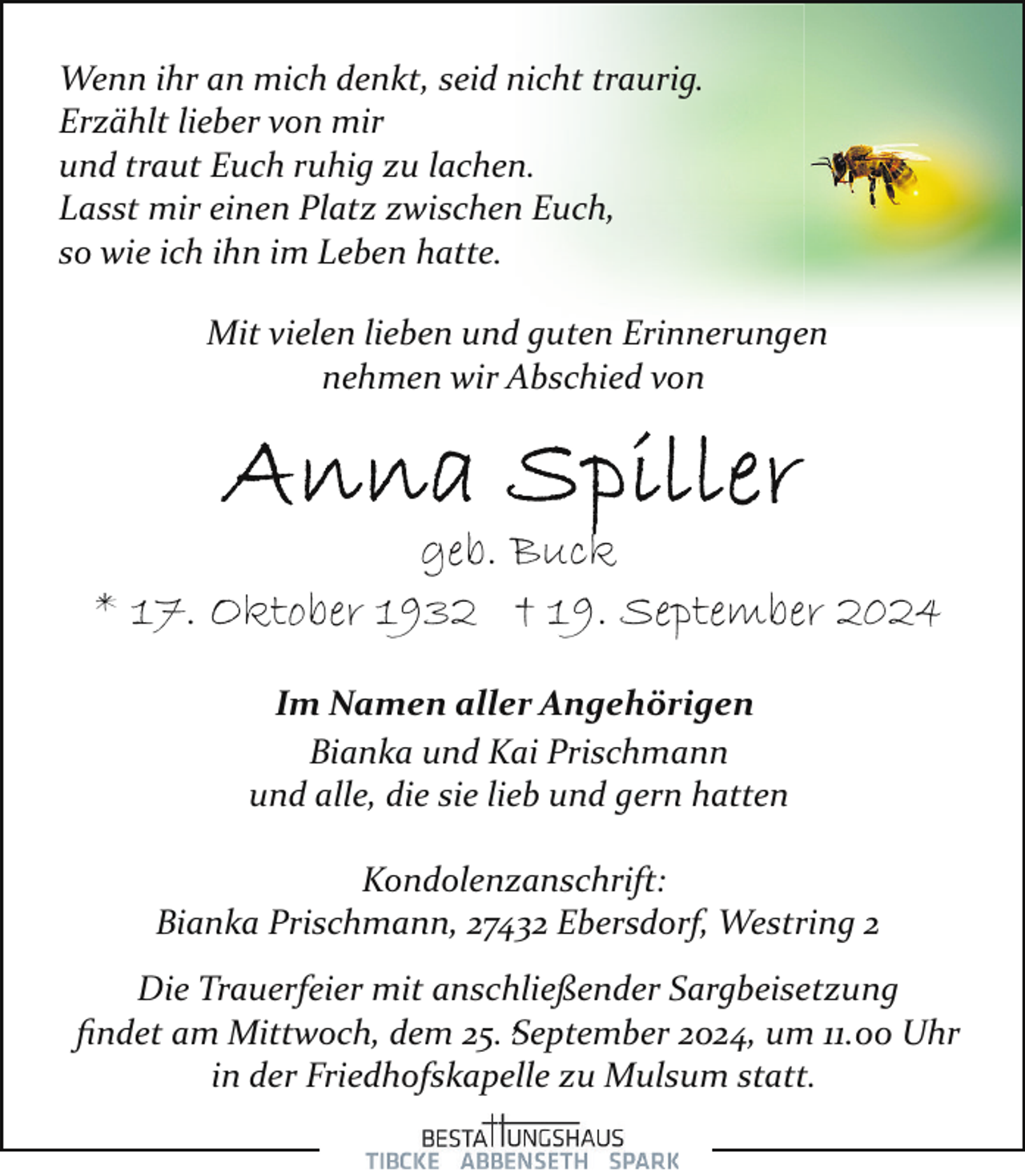 <p>Wenn ihr an mich denkt, seid nicht traurig.<br />Erzählt lieber von mir<br />und traut Euch ruhig zu lachen.<br />Lasst mir einen Platz zwischen Euch,<br />so wie ich ihn im Leben hatte.<br />Mit vielen lieben und guten Erinnerungen<br />nehmen wir Abschied von</p>
<p>geb. Buck<br />* 17. Oktober 1932 † 19. September 2024<br />Im Namen aller Angehörigen<br />Bianka und Kai Prischmann<br />und alle, die sie lieb und gern hatten<br />Kondolenzanschrift:<br />Bianka Prischmann, 27432 Ebersdorf, Westring 2<br />Die Trauerfeier mit anschließender Sargbeisetzung<br />,<br />ﬁndet am Mittwoch, dem 25. September<br />2024, um 11.00 Uhr<br />in der Friedhofskapelle zu Mulsum statt.</p>