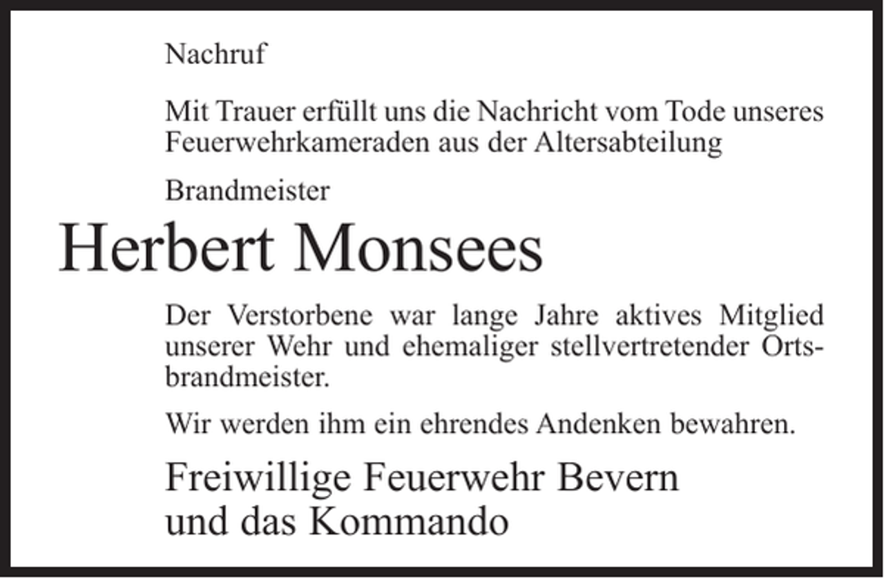 <p>Nachruf<br />Mit Trauer erfüllt uns die Nachricht vom Tode unseres<br />Feuerwehrkameraden aus der Altersabteilung<br />Brandmeister</p><p>Herbert Monsees<br />Der Verstorbene war lange Jahre aktives Mitglied<br />­unserer Wehr und ehemaliger stellvertretender Ortsbrandmeister.<br />Wir werden ihm ein ehrendes Andenken bewahren.</p><p>Freiwillige Feuerwehr Bevern<br />und das Kommando</p>