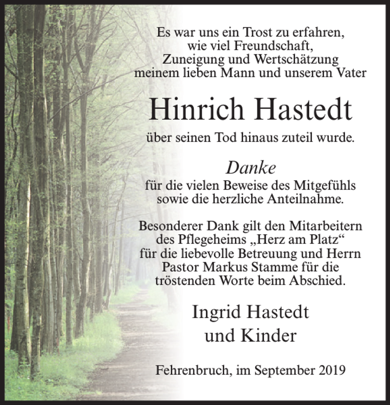 <p>Es war uns ein Trost zu erfahren,<br />wie viel Freundschaft,<br />Zuneigung und Wertschätzung<br />meinem lieben Mann und unserem Vater</p><p>Hinrich Hastedt<br />über seinen Tod hinaus zuteil wurde.</p><p>Danke</p><p>für die vielen Beweise des Mitgefühls<br />sowie die herzliche Anteilnahme.<br />Besonderer Dank gilt den Mitarbeitern<br />des Pflegeheims „Herz am Platz“<br />für die liebevolle Betreuung und Herrn<br />Pastor Markus Stamme für die<br />tröstenden Worte beim Abschied.</p><p>Ingrid Hastedt<br />und Kinder<br />Fehrenbruch, im September 2019</p>