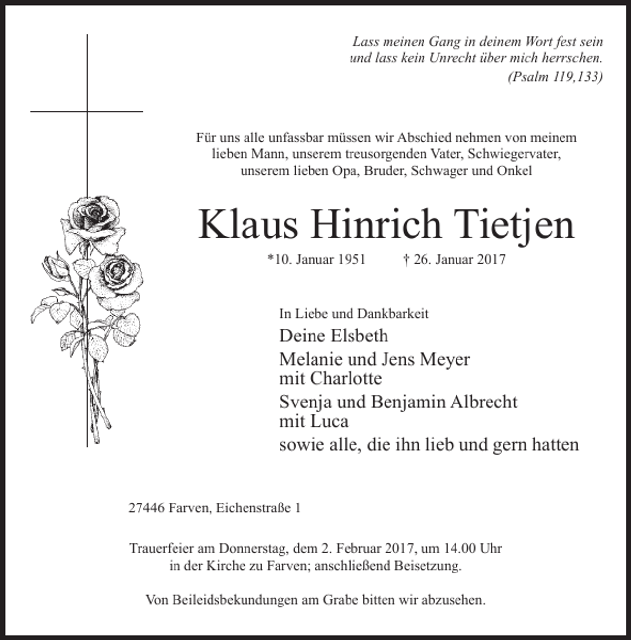 <p>Lass meinen Gang in deinem Wort fest sein<br />und lass kein Unrecht über mich herrschen.<br />(Psalm 119,133)</p><p>Für uns alle unfassbar müssen wir Abschied nehmen von meinem<br />lieben Mann, unserem treusorgenden Vater, Schwiegervater,<br />unserem lieben Opa, Bruder, Schwager und Onkel</p><p>Klaus Hinrich Tietjen<br />*10. Januar 1951 † 26. Januar 2017<br />In Liebe und Dankbarkeit</p><p>Deine Elsbeth<br />Melanie und Jens Meyer<br />mit Charlotte<br />Svenja und Benjamin Albrecht<br />mit Luca<br />sowie alle, die ihn lieb und gern hatten<br />27446 Farven, Eichenstraße 1<br />Trauerfeier am Donnerstag, dem 2. Februar 2017, um 14.00 Uhr<br />in der Kirche zu Farven; anschließend Beisetzung.<br />Von Beileidsbekundungen am Grabe bitten wir abzusehen.</p>
