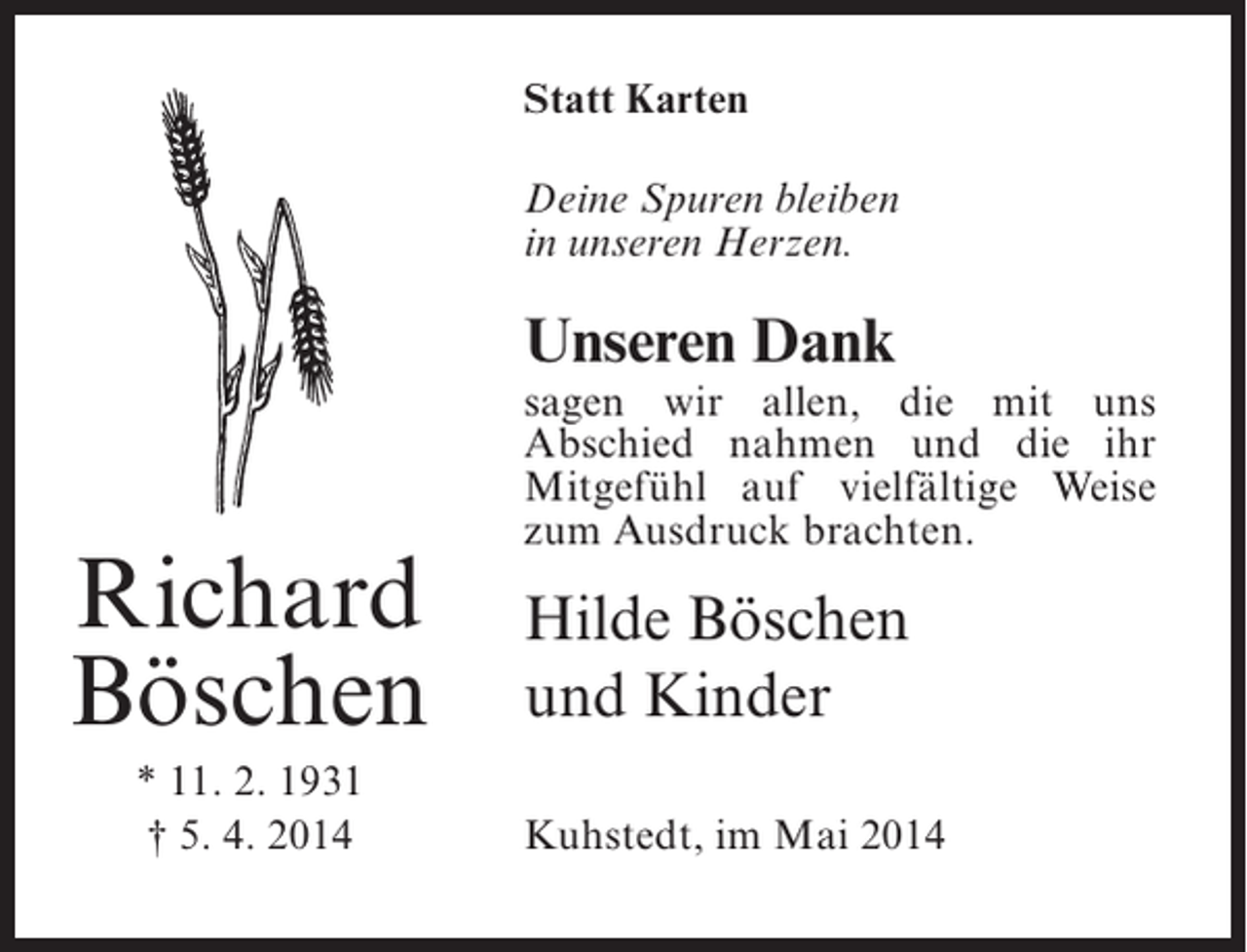 <p>Statt Karten<br />Deine Spuren bleiben<br />in unseren Herzen.</p><p>Unseren Dank</p><p>Richard<br />Böschen<br />* 11. 2. 1931<br />† 5. 4. 2014</p><p>sagen wir allen, die mit uns<br />Abschied nahmen und die ihr<br />Mitgefühl auf vielfältige Weise<br />zum Ausdruck brachten.</p><p>Hilde Böschen<br />und Kinder<br />Kuhstedt, im Mai 2014</p>