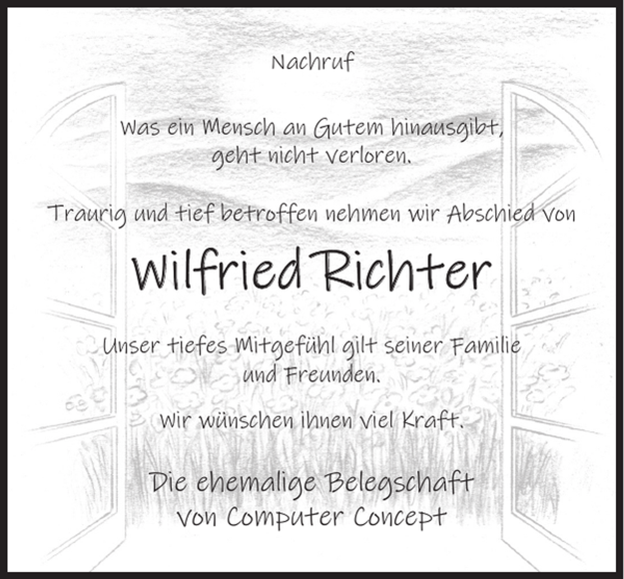 <p>Nachruf<br />Was ein Mensch an Gutem hinausgibt,<br />geht nicht verloren.<br />Traurig und tief betroffen nehmen wir Abschied von</p><p>Wilfried Richter<br />Unser tiefes Mitgefühl gilt seiner Familie<br />und Freunden.<br />Wir wünschen ihnen viel Kraft.</p><p>Die ehemalige Belegschaft<br />von Computer Concept</p>