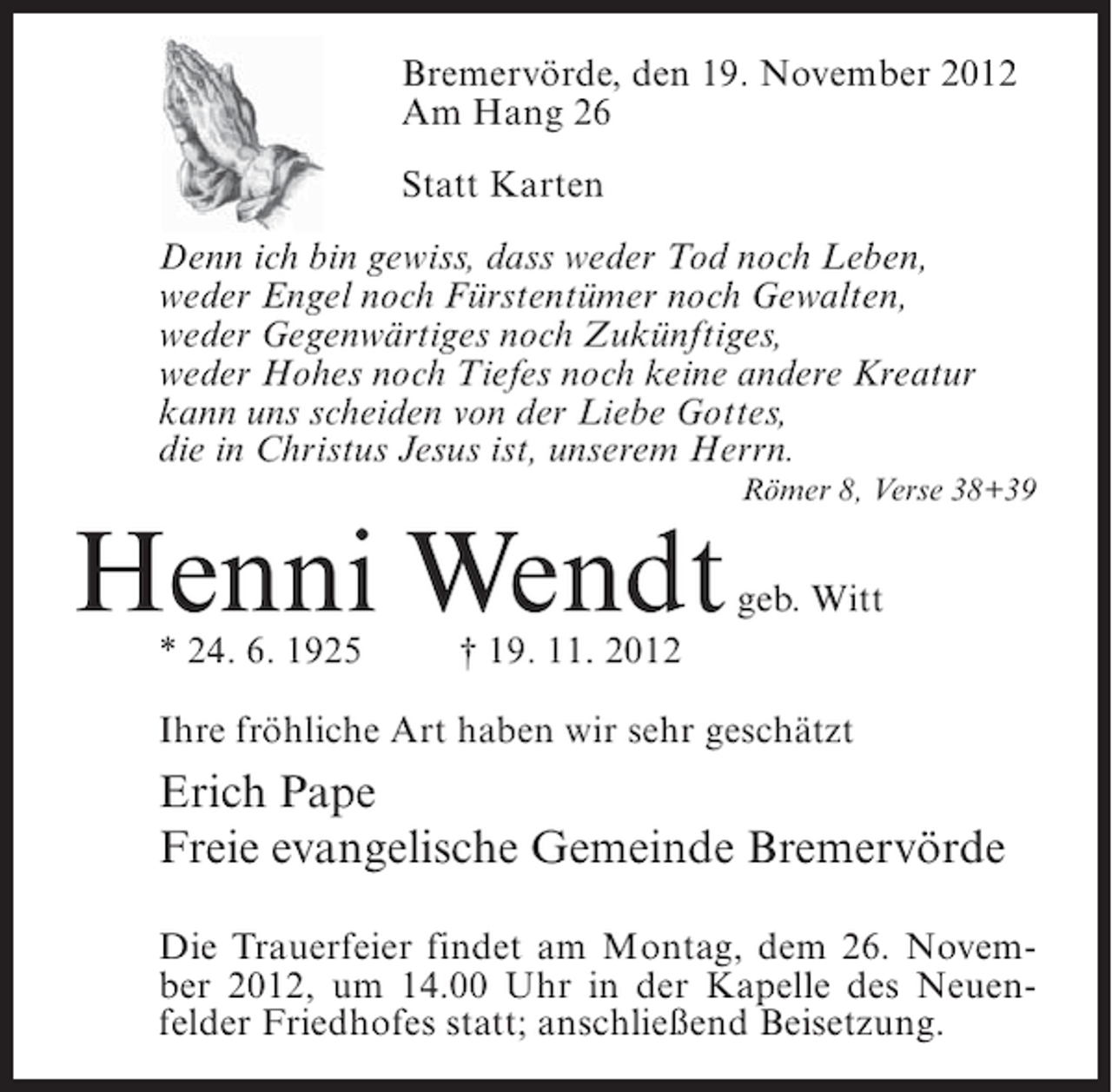 <p>Bremervörde, den 19. November 2012<br />Am Hang 26<br />Statt Karten<br />Denn ich bin gewiss, dass weder Tod noch Leben,<br />weder Engel noch Fürstentümer noch Gewalten,<br />weder Gegenwärtiges noch Zukünftiges,<br />weder Hohes noch Tiefes noch keine andere Kreatur<br />kann uns scheiden von der Liebe Gottes,<br />die in Christus Jesus ist, unserem Herrn.<br />Römer 8, Verse 38+39</p><p>Henni Wendt<br />* 24. 6. 1925</p><p>geb. Witt</p><p>† 19. 11. 2012</p><p>Ihre fröhliche Art haben wir sehr geschätzt</p><p>Erich Pape<br />Freie evangelische Gemeinde Bremervörde<br />Die Trauerfeier findet am Montag, dem 26. November 2012, um 14.00 Uhr in der Kapelle des Neuenfelder Friedhofes statt; anschließend Beisetzung.</p>