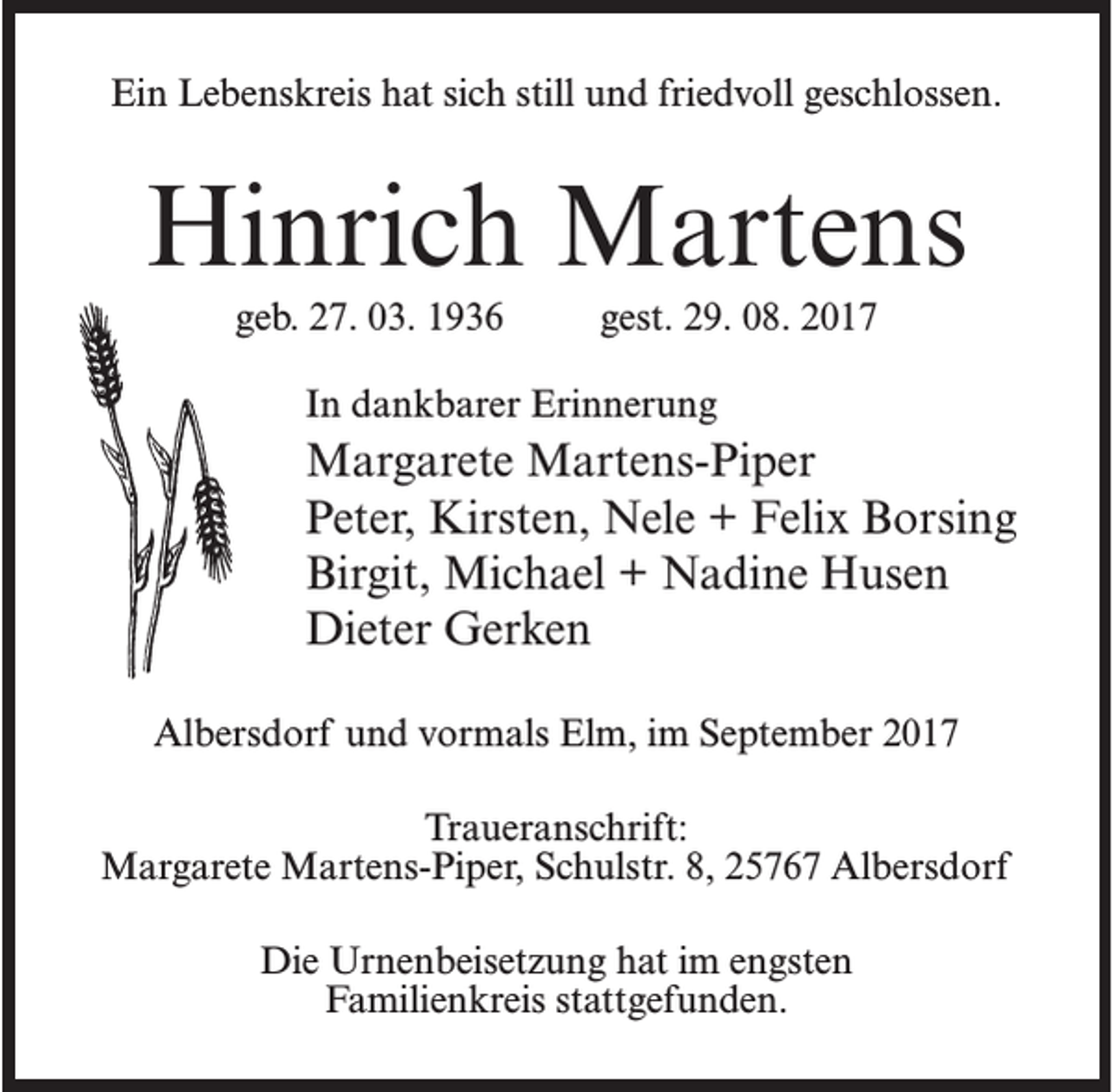 <p>Ein Lebenskreis hat sich still und friedvoll geschlossen.</p><p>Hinrich Martens<br />geb. 27. 03. 1936 gest. 29. 08. 2017<br />In dankbarer Erinnerung</p><p>Margarete Martens-Piper<br />Peter, Kirsten, Nele + Felix Borsing<br />Birgit, Michael + Nadine Husen<br />Dieter Gerken<br />Albersdorf und vormals Elm, im September 2017<br />Traueranschrift:<br />Margarete Martens-Piper, Schulstr. 8, 25767 Albersdorf<br />Die Urnenbeisetzung hat im engsten<br />Familienkreis stattgefunden.</p>