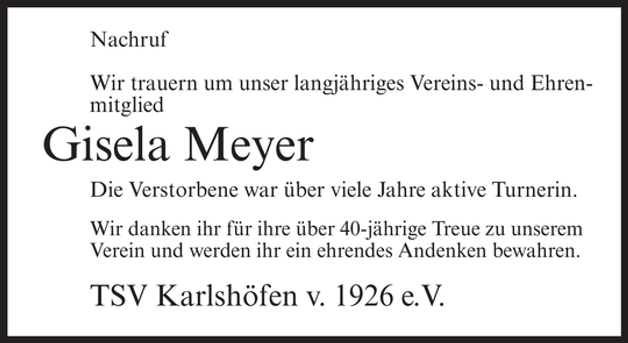 <p>Nachruf<br />Wir trauern um unser langjähriges Vereins- und Ehrenmitglied</p><p>Gisela Meyer<br />Die Verstorbene war über viele Jahre aktive Turnerin.<br />Wir danken ihr für ihre über 40-jährige Treue zu unserem<br />Verein und werden ihr ein ehrendes Andenken bewahren.</p><p>TSV Karlshöfen v. 1926 e.V.</p>
