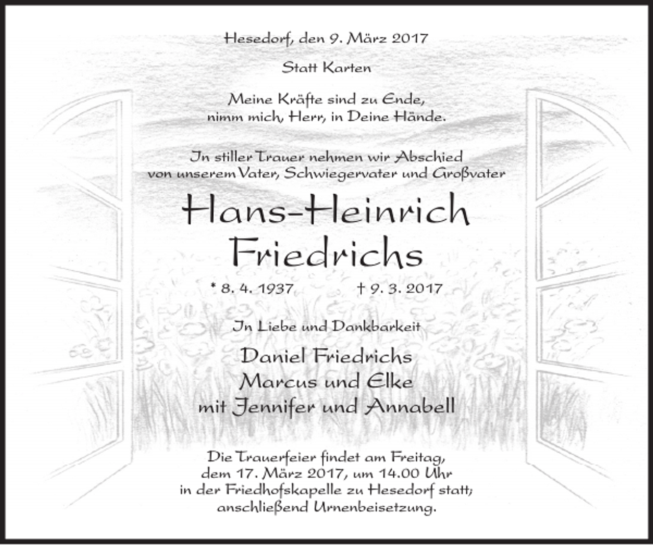 <p>Hesedorf, den 9. März 2017<br />Statt Karten<br />Meine Kräfte sind zu Ende,<br />nimm mich, Herr, in Deine Hände.<br />In stiller Trauer nehmen wir Abschied<br />von unserem Vater, Schwiegervater und Großvater</p><p>Hans-Heinrich<br />Friedrichs<br />* 8. 4. 1937</p><p>† 9. 3. 2017</p><p>In Liebe und Dankbarkeit</p><p>Daniel Friedrichs<br />Marcus und Elke<br />mit Jennifer und Annabell<br />Die Trauerfeier findet am Freitag,<br />dem 17. März 2017, um 14.00 Uhr<br />in der Friedhofskapelle zu Hesedorf statt;<br />anschließend Urnenbeisetzung.</p>
