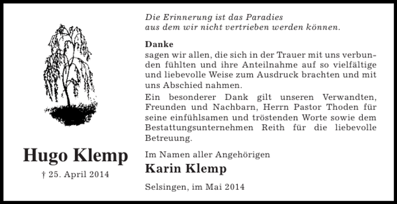 <p>Die Erinnerung ist das Paradies<br />aus dem wir nicht vertrieben werden können.<br />Danke<br />sagen wir allen, die sich in der Trauer mit uns verbunden fühlten und ihre Anteilnahme auf so vielfältige<br />und liebevolle Weise zum Ausdruck brachten und mit<br />uns Abschied nahmen.<br />Ein besonderer Dank gilt unseren Verwandten,<br />Freunden und Nachbarn, Herrn Pastor Thoden für<br />seine einfühlsamen und tröstenden Worte sowie dem<br />Bestattungsunternehmen Reith für die liebevolle<br />Betreuung.</p><p>Hugo Klemp<br />† 25. April 2014</p><p>Im Namen aller Angehörigen</p><p>Karin Klemp<br />Selsingen, im Mai 2014</p>