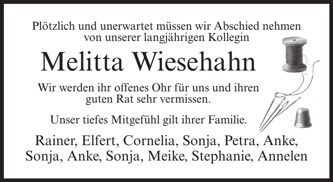 <p>Plötzlich und unerwartet müssen wir Abschied nehmen<br />von unserer langjährigen Kollegin</p><p>Melitta Wiesehahn</p><p>Wir werden ihr offenes Ohr für uns und ihren<br />guten Rat sehr vermissen.<br />Unser tiefes Mitgefühl gilt ihrer Familie.</p><p>Rainer, Elfert, Cornelia, Sonja, Petra, Anke,<br />Sonja, Anke, Sonja, Meike, Stephanie, Annelen</p>