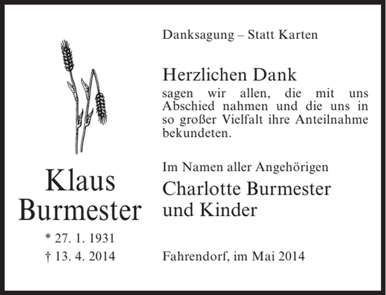 <p>Danksagung – Statt Karten</p><p>Herzlichen Dank</p><p>sagen wir allen, die mit uns<br />Abschied nahmen und die uns in<br />so großer Vielfalt ihre Anteilnahme<br />bekundeten.</p><p>Klaus<br />Burmester<br />* 27. 1. 1931<br />† 13. 4. 2014</p><p>Im Namen aller Angehörigen</p><p>Charlotte Burmester<br />und Kinder<br />Fahrendorf, im Mai 2014</p>