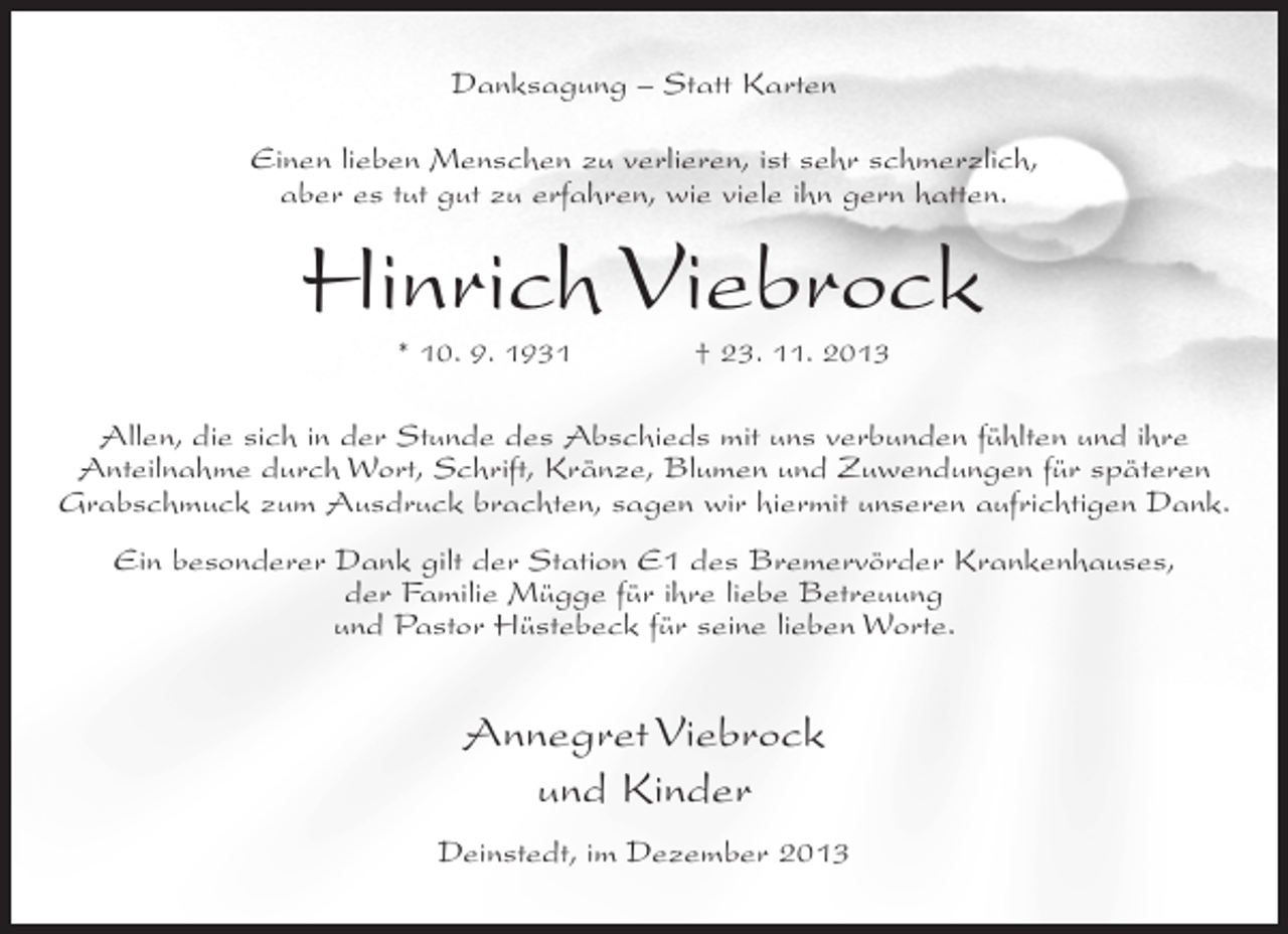 <p>Danksagung – Statt Karten<br />Einen lieben Menschen zu verlieren, ist sehr schmerzlich,<br />aber es tut gut zu erfahren, wie viele ihn gern hatten.</p><p>Hinrich Viebrock<br />* 10. 9. 1931 † 23. 11. 2013</p><p>Allen, die sich in der Stunde des Abschieds mit uns verbunden fühlten und ihre<br />Anteilnahme durch Wort, Schrift, Kränze, Blumen und Zuwendungen für späteren<br />Grabschmuck zum Ausdruck brachten, sagen wir hiermit unseren aufrichtigen Dank.<br />Ein besonderer Dank gilt der Station E1 des Bremervörder Krankenhauses,<br />der Familie Mügge für ihre liebe Betreuung<br />und Pastor Hüstebeck für seine lieben Worte.</p><p>Annegret Viebrock<br />und Kinder<br />Deinstedt, im Dezember 2013</p>