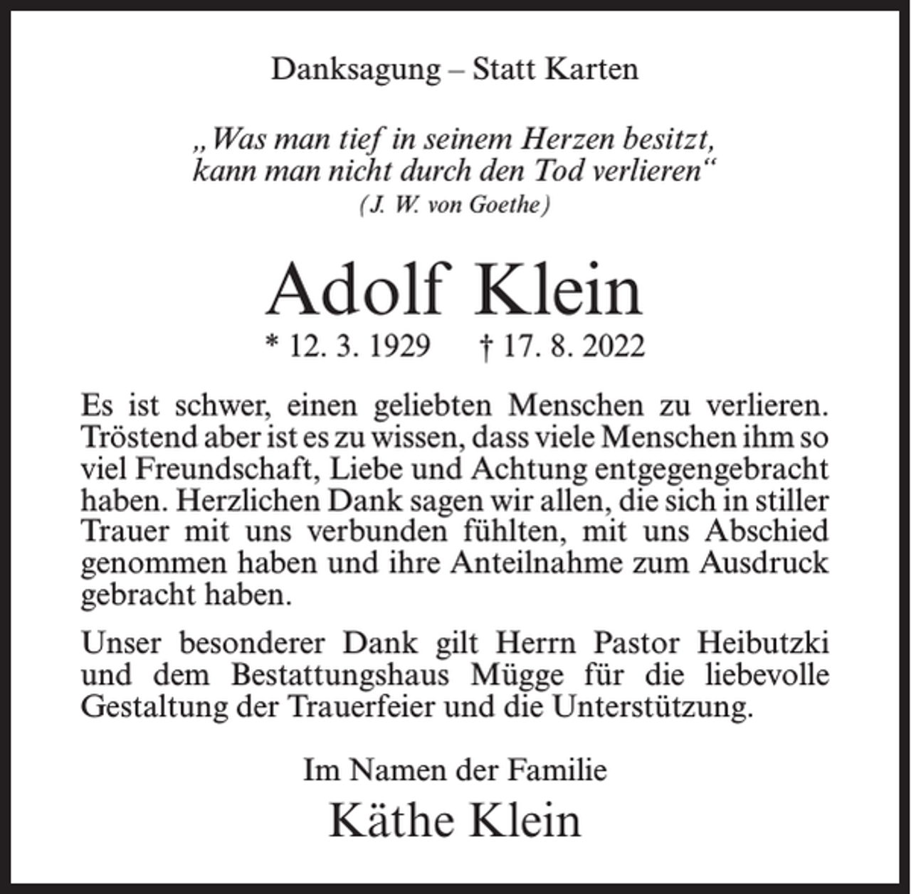 <p>Danksagung – Statt Karten<br />„Was man tief in seinem Herzen besitzt,<br />kann man nicht durch den Tod verlieren“<br />(J. W. von Goethe)</p><p>Adolf Klein</p><p>* 12. 3. 1929</p><p>† 17. 8. 2022</p><p>Es ist schwer, einen geliebten Menschen zu verlieren.<br />Tröstend aber ist es zu wissen, dass viele Menschen ihm so<br />viel Freundschaft, Liebe und Achtung entgegengebracht<br />haben. Herzlichen Dank sagen wir allen, die sich in stiller<br />Trauer mit uns verbunden fühlten, mit uns Abschied<br />genommen haben und ihre Anteilnahme zum Ausdruck<br />gebracht haben.<br />Unser besonderer Dank gilt Herrn Pastor Heibutzki<br />und dem Bestattungshaus Mügge für die liebevolle<br />Gestaltung der Trauerfeier und die Unterstützung.<br />Im Namen der Familie</p><p>Käthe Klein</p>