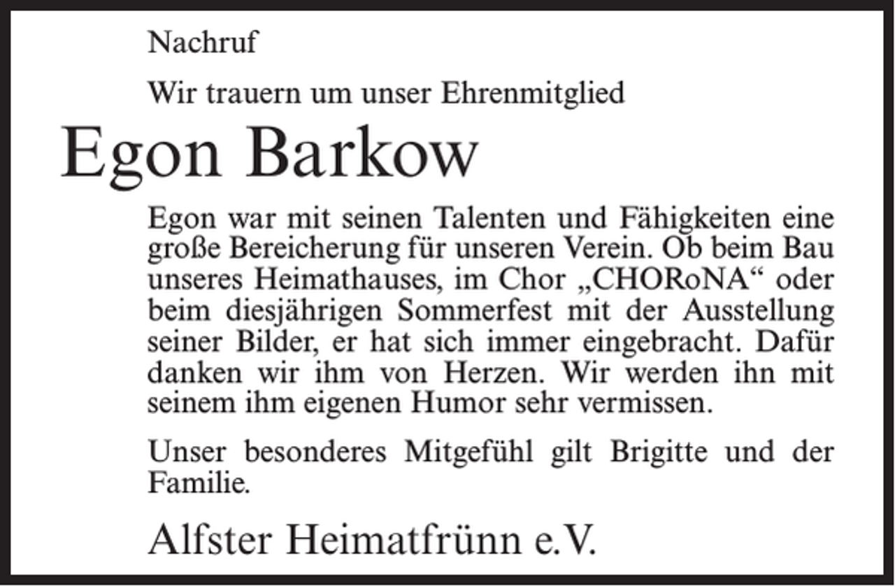 <p>Nachruf<br />Wir trauern um unser Ehrenmitglied</p><p>Egon Barkow</p><p>Egon war mit seinen Talenten und Fähigkeiten eine<br />große Bereicherung für unseren Verein. Ob beim Bau<br />unseres Heimathauses, im Chor „CHORoNA“ oder<br />beim diesjährigen Sommerfest mit der Ausstellung<br />seiner Bilder, er hat sich immer eingebracht. Dafür<br />danken wir ihm von Herzen. Wir werden ihn mit<br />seinem ihm eigenen Humor sehr vermissen.<br />Unser besonderes Mitgefühl gilt Brigitte und der<br />Familie.</p><p>Alfster Heimatfrünn e.V.</p>