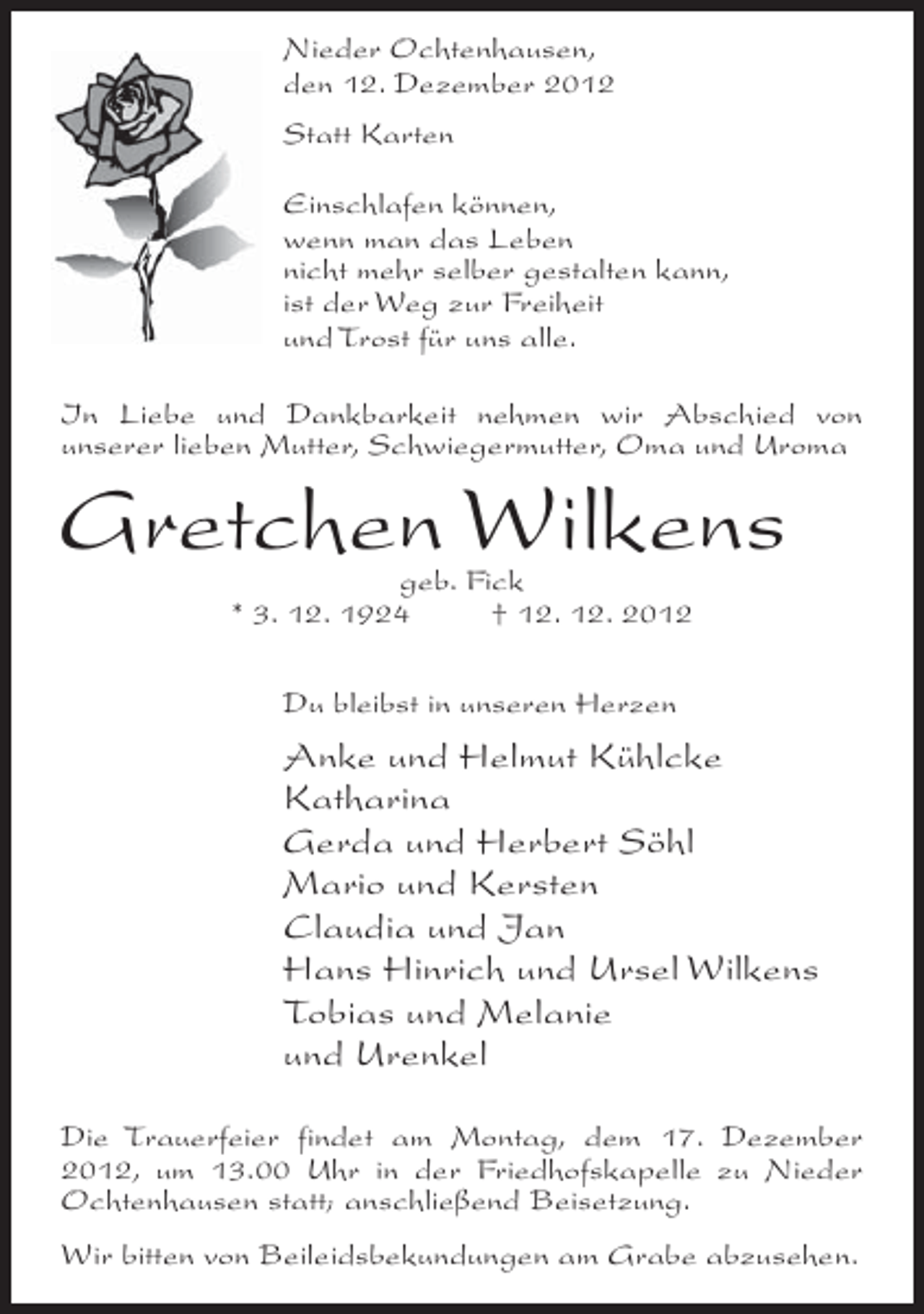 <p>Nieder Ochtenhausen,<br />den 12. Dezember 2012<br />Statt Karten<br />Einschlafen können,<br />wenn man das Leben<br />nicht mehr selber gestalten kann,<br />ist der Weg zur Freiheit<br />und Trost für uns alle.<br />In Liebe und Dankbarkeit nehmen wir Abschied von<br />unserer lieben Mutter, Schwiegermutter, Oma und Uroma</p><p>Gretchen Wilkens<br />geb. Fick<br />* 3. 12. 1924<br />† 12. 12. 2012<br />Du bleibst in unseren Herzen</p><p>Anke und Helmut Kühlcke<br />Katharina<br />Gerda und Herbert Söhl<br />Mario und Kersten<br />Claudia und Jan<br />Hans Hinrich und Ursel Wilkens<br />Tobias und Melanie<br />und Urenkel<br />Die Trauerfeier findet am Montag, dem 17. Dezember<br />2012, um 13.00 Uhr in der Friedhofskapelle zu Nieder<br />Ochtenhausen statt; anschließend Beisetzung.<br />Wir bitten von Beileidsbekundungen am Grabe abzusehen.</p>
