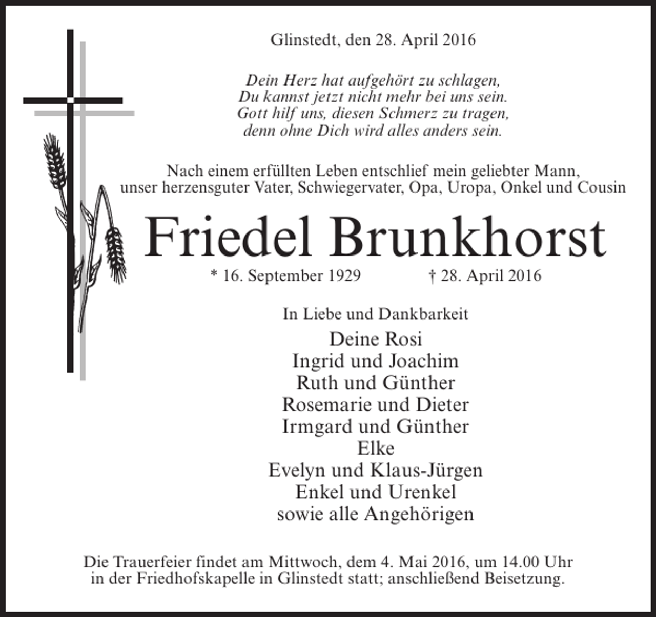 <p>Glinstedt, den 28. April 2016<br />Dein Herz hat aufgehört zu schlagen,<br />Du kannst jetzt nicht mehr bei uns sein.<br />Gott hilf uns, diesen Schmerz zu tragen,<br />denn ohne Dich wird alles anders sein.<br />Nach einem erfüllten Leben entschlief mein geliebter Mann,<br />unser herzensguter Vater, Schwiegervater, Opa, Uropa, Onkel und Cousin</p><p>Friedel Brunkhorst<br />* 16. September 1929</p><p>† 28. April 2016</p><p>In Liebe und Dankbarkeit</p><p>Deine Rosi<br />Ingrid und Joachim<br />Ruth und Günther<br />Rosemarie und Dieter<br />Irmgard und Günther<br />Elke<br />Evelyn und Klaus-Jürgen<br />Enkel und Urenkel<br />sowie alle Angehörigen<br />Die Trauerfeier findet am Mittwoch, dem 4. Mai 2016, um 14.00 Uhr<br />in der Friedhofskapelle in Glinstedt statt; anschließend Beisetzung.</p>