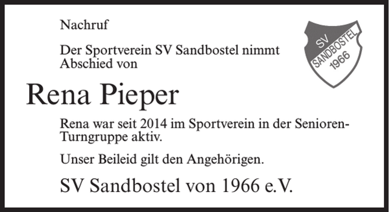 <p>Nachruf<br />Der Sportverein SV Sandbostel nimmt<br />Abschied von</p><p>Rena Pieper<br />Rena war seit 2014 im Sportverein in der SeniorenTurngruppe aktiv.<br />Unser Beileid gilt den Angehörigen.</p><p>SV Sandbostel von 1966 e.V.</p>