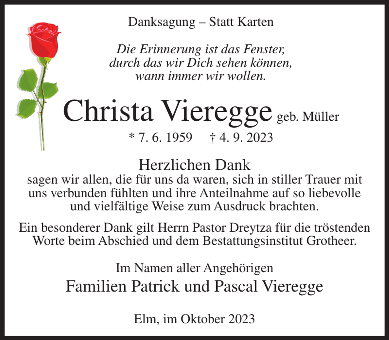 <p>Danksagung – Statt Karten<br />Die Erinnerung ist das Fenster,<br />durch das wir Dich sehen können,<br />wann immer wir wollen.</p><p>Christa Vieregge geb. Müller<br />* 7. 6. 1959</p><p>† 4. 9. 2023</p><p>Herzlichen Dank</p><p>sagen wir allen, die für uns da waren, sich in stiller Trauer mit<br />uns verbunden fühlten und ihre Anteilnahme auf so liebevolle<br />und vielfältige Weise zum Ausdruck brachten.<br />Ein besonderer Dank gilt Herrn Pastor Dreytza für die tröstenden<br />Worte beim Abschied und dem Bestattungsinstitut Grotheer.<br />Im Namen aller Angehörigen</p><p>Familien Patrick und Pascal Vieregge<br />Elm, im Oktober 2023</p>