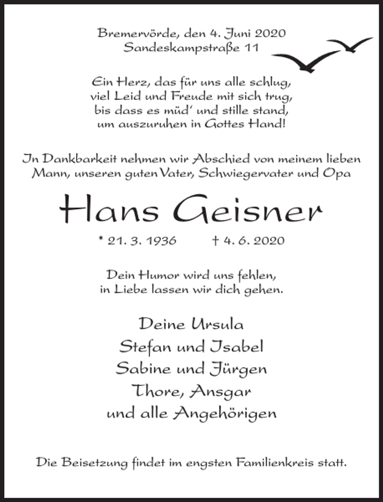 <p>Bremervörde, den 4. Juni 2020<br />Sandeskampstraße 11<br />Ein Herz, das für uns alle schlug,<br />viel Leid und Freude mit sich trug,<br />bis dass es müd‘ und stille stand,<br />um auszuruhen in Gottes Hand!<br />In Dankbarkeit nehmen wir Abschied von meinem lieben<br />Mann, unseren guten Vater, Schwiegervater und Opa</p><p>Hans Geisner<br />* 21. 3. 1936 † 4. 6. 2020<br />Dein Humor wird uns fehlen,<br />in Liebe lassen wir dich gehen.</p><p>Deine Ursula<br />Stefan und Isabel<br />Sabine und Jürgen<br />Thore, Ansgar<br />und alle Angehörigen<br />Die Beisetzung findet im engsten Familienkreis statt.</p>