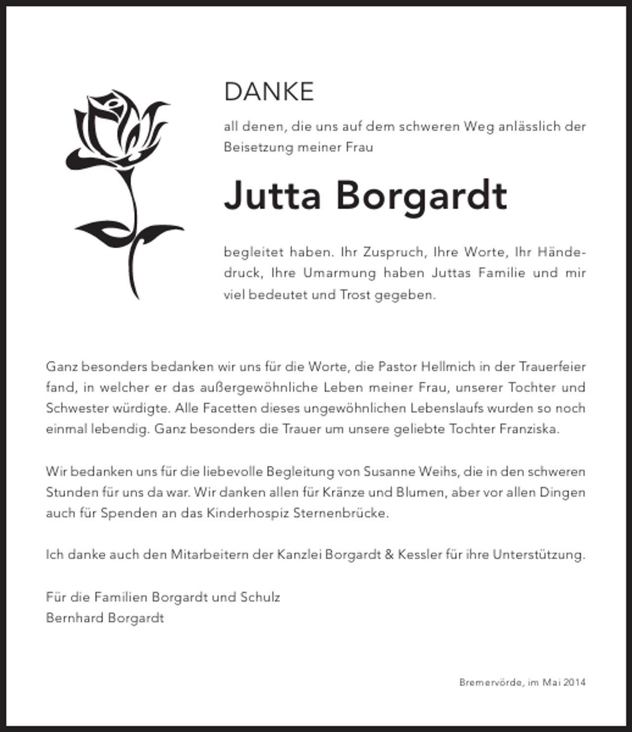 <p>Danke<br />all denen, die uns auf dem schweren Weg anlässlich der<br />Beisetzung meiner Frau</p><p>Jutta Borgardt<br />begleitet haben. Ihr Zuspruch, Ihre Worte, Ihr Händedruck, Ihre Umarmung haben Juttas Familie und mir<br />viel bedeutet und Trost gegeben.</p><p>Ganz besonders bedanken wir uns für die Worte, die Pastor Hellmich in der Trauerfeier<br />fand, in welcher er das außergewöhnliche Leben meiner Frau, unserer Tochter und<br />Schwester würdigte. Alle Facetten dieses ungewöhnlichen Lebenslaufs wurden so noch<br />einmal lebendig. Ganz besonders die Trauer um unsere geliebte Tochter Franziska.<br />Wir bedanken uns für die liebevolle Begleitung von Susanne Weihs, die in den schweren<br />Stunden für uns da war. Wir danken allen für Kränze und Blumen, aber vor allen Dingen<br />auch für Spenden an das Kinderhospiz Sternenbrücke.<br />Ich danke auch den Mitarbeitern der Kanzlei Borgardt &amp; Kessler für ihre Unterstützung.<br />Für die Familien Borgardt und Schulz<br />Bernhard Borgardt</p><p>Bremervörde, im Mai 2014</p>