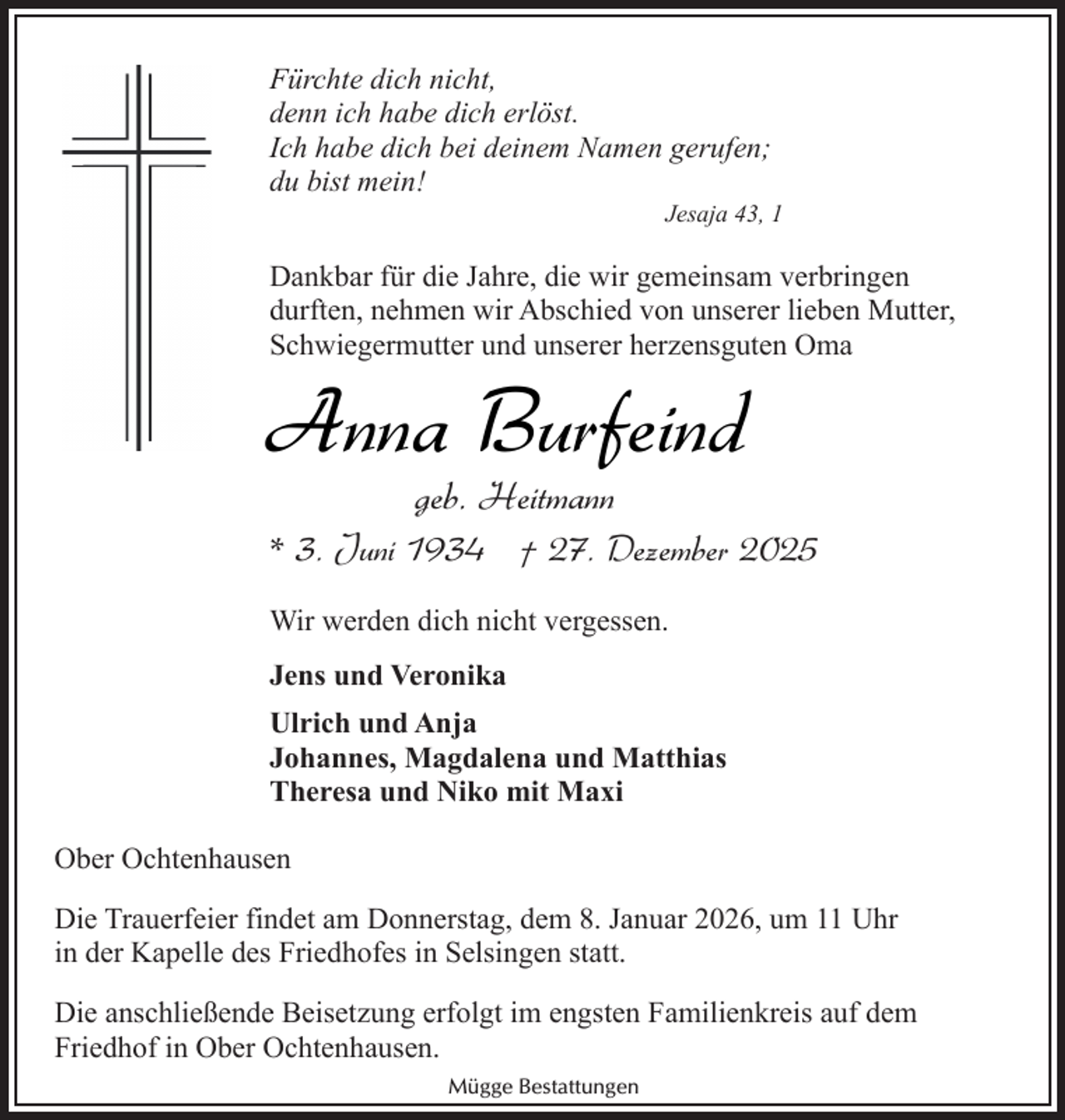 <p>Fürchte dich nicht,<br />denn ich habe dich erlöst.<br />Ich habe dich bei deinem Namen gerufen;<br />du bist mein!</p><p>Jesaja 43, 1</p><p>Dankbar für die Jahre, die wir gemeinsam verbringen<br />durften, nehmen wir Abschied von unserer lieben Mutter,<br />Schwiegermutter und unserer herzensguten Oma</p><p>Anna Burfeind<br />geb. Heitmann</p><p>* 3. Juni 1934 † 27. Dezember 2025<br />Wir werden dich nicht vergessen.<br />Jens und Veronika<br />Ulrich und Anja<br />Johannes, Magdalena und Matthias<br />Theresa und Niko mit Maxi<br />Ober Ochtenhausen<br />Die Trauerfeier findet am Donnerstag, dem 8. Januar 2026, um 11 Uhr<br />in der Kapelle des Friedhofes in Selsingen statt.<br />Die anschließende Beisetzung erfolgt im engsten Familienkreis auf dem<br />Friedhof in Ober Ochtenhausen.<br />Mügge Bestattungen</p>
