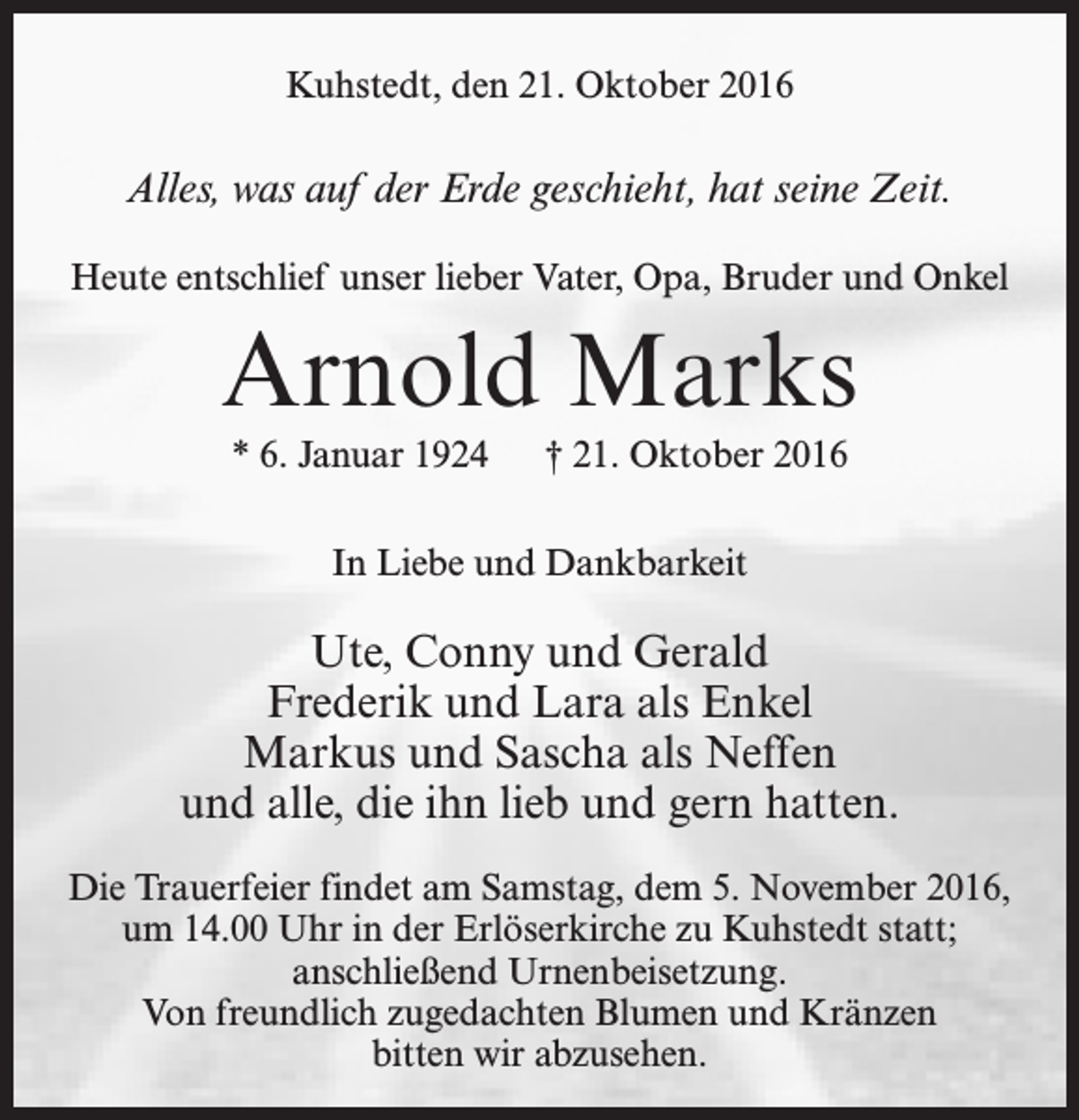 <p>Kuhstedt, den 21. Oktober 2016</p><p>Alles, was auf der Erde geschieht, hat seine Zeit.<br />Heute entschlief unser lieber Vater, Opa, Bruder und Onkel</p><p>Arnold Marks<br />* 6. Januar 1924</p><p>† 21. Oktober 2016</p><p>In Liebe und Dankbarkeit</p><p>Ute, Conny und Gerald<br />Frederik und Lara als Enkel<br />Markus und Sascha als Neffen<br />und alle, die ihn lieb und gern hatten.<br />Die Trauerfeier findet am Samstag, dem 5. November 2016,<br />um 14.00 Uhr in der Erlöserkirche zu Kuhstedt statt;<br />anschließend Urnenbeisetzung.<br />Von freundlich zugedachten Blumen und Kränzen<br />bitten wir abzusehen.</p>