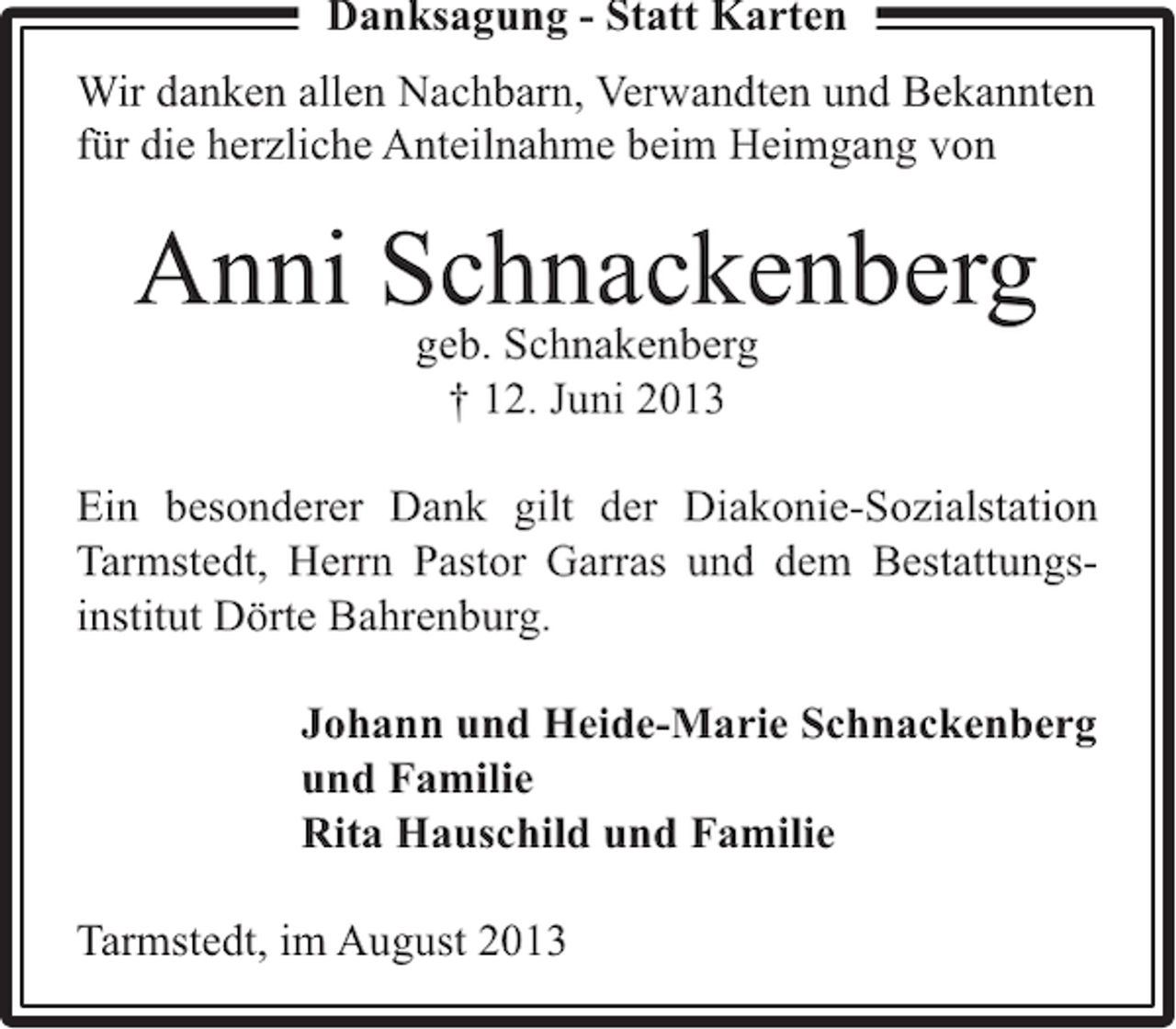 <p>Danksagung - Statt Karten<br />Wir danken allen Nachbarn, Verwandten und Bekannten<br />für die herzliche Anteilnahme beim Heimgang von</p><p>Anni Schnackenberg<br />geb. Schnakenberg<br />† 12. Juni 2013</p><p>Ein besonderer Dank gilt der Diakonie-Sozialstation<br />Tarmstedt, Herrn Pastor Garras und dem Bestattungsinstitut Dörte Bahrenburg.<br />Johann und Heide-Marie Schnackenberg<br />und Familie<br />Rita Hauschild und Familie<br />Tarmstedt, im August 2013</p>