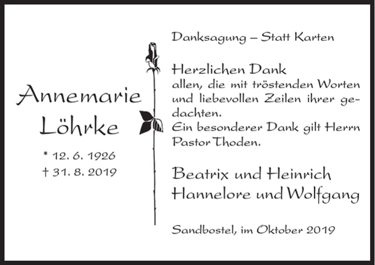 <p>Danksagung – Statt Karten</p><p>Annemarie<br />Löhrke<br />* 12. 6. 1926<br />† 31. 8. 2019</p><p>Herzlichen Dank</p><p>allen, die mit tröstenden Worten<br />und liebevollen Zeilen ihrer gedachten.<br />Ein besonderer Dank gilt Herrn<br />Pastor Thoden.</p><p>Beatrix und Heinrich<br />Hannelore und Wolfgang<br />Sandbostel, im Oktober 2019</p>